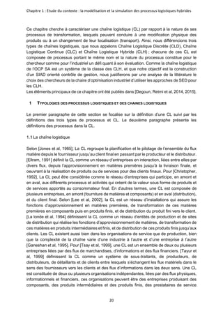 Chapitre 1 : Etude du contexte : la modélisation et la simulation des processus logistiques hybrides
20
Ce chapitre cherche à caractériser une chaîne logistique (CL) par rapport à la nature de ses
processus de transformation, lesquels peuvent conduire à une modification physique des
produits ou à un changement de leur localisation (transport). Ainsi, nous différencions trois
types de chaînes logistiques, que nous appelons Chaîne Logistique Discrète (CLD), Chaîne
Logistique Continue (CLC) et Chaîne Logistique Hybride (CLH) ; chacune de ces CL est
composée de processus portant le même nom et la nature du processus constitue pour le
chercheur comme pour l’industriel un défi quant à son évaluation. Comme la chaîne logistique
de l’OCP SA est un système de la classe des CLH, et que notre objectif est la construction
d’un SIAD orienté contrôle de gestion, nous justifierons par une analyse de la littérature le
choix des chercheurs de la chaire d’optimisation industriel d’utiliser les approches de SED pour
les CLH.
Les éléments principaux de ce chapitre ont été publiés dans [Degoun, Retmi et al, 2014, 2015].
1 TYPOLOGIES DES PROCESSUS LOGISTIQUES ET DES CHAINES LOGISTIQUES
Le premier paragraphe de cette section se focalise sur la définition d’une CL suivi par les
définitions des trois types de processus et CL. Le deuxième paragraphe présente les
définitions des processus dans la CL.
La chaîne logistique
Selon [Jones et al, 1985], La CL regroupe la planification et le pilotage de l’ensemble du flux
matière depuis le fournisseur jusqu’au client final en passant par le producteur et le distributeur.
[Ellram, 1991] définit la CL comme un réseau d’entreprises en interaction, liées entre elles par
divers flux, depuis l’approvisionnement en matières premières jusqu’à la livraison finale, et
oeuvrant à la réalisation de produits ou de services pour des clients finaux. Pour [Christopher,
1992], La CL peut être considérée comme le réseau d’entreprises qui participe, en amont et
en aval, aux différents processus et activités qui créent de la valeur sous forme de produits et
de services apportés au consommateur final. En d’autres termes, une CL est composée de
plusieurs entreprises, en amont (fourniture de matières et composants) et en aval (distribution),
et du client final. Selon [Lee et al, 2002], la CL est un réseau d’installations qui assure les
fonctions d’approvisionnement en matières premières, de transformation de ces matières
premières en composants puis en produits finis, et de distribution du produit fini vers le client.
[La londe et al, 1994] définissent la CL comme un réseau d’entités de production et de sites
de distribution qui réalise les fonctions d’approvisionnement de matières, de transformation de
ces matières en produits intermédiaires et finis, et de distribution de ces produits finis jusqu’aux
clients. Les CL existent aussi bien dans les organisations de service que de production, bien
que la complexité de la chaîne varie d’une industrie à l’autre et d’une entreprise à l’autre
[Ganeshan et al, 1995]. Pour [Tsay et al, 1999], une CL est un ensemble de deux ou plusieurs
entreprises liées par des flux de marchandises, d’informations et des flux financiers. [Tayur et
al, 1999] définissent la CL comme un système de sous-traitants, de producteurs, de
distributeurs, de détaillants et de clients entre lesquels s’échangent les flux matériels dans le
sens des fournisseurs vers les clients et des flux d’informations dans les deux sens. Une CL
est constituée de deux ou plusieurs organisations indépendantes, liées par des flux physiques,
informationnels et financiers, ces organisations peuvent être des entreprises produisant des
composants, des produits intermédiaires et des produits finis, des prestataires de service
 