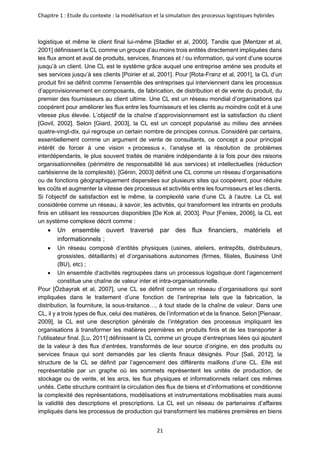 Chapitre 1 : Etude du contexte : la modélisation et la simulation des processus logistiques hybrides
21
logistique et même le client final lui-même [Stadler et al, 2000]. Tandis que [Mentzer et al,
2001] définissent la CL comme un groupe d’au moins trois entités directement impliquées dans
les flux amont et aval de produits, services, finances et / ou information, qui vont d’une source
jusqu’à un client. Une CL est le système grâce auquel une entreprise amène ses produits et
ses services jusqu’à ses clients [Poirier et al, 2001]. Pour [Rota-Franz et al, 2001], la CL d’un
produit fini se définit comme l’ensemble des entreprises qui interviennent dans les processus
d’approvisionnement en composants, de fabrication, de distribution et de vente du produit, du
premier des fournisseurs au client ultime. Une CL est un réseau mondial d’organisations qui
coopèrent pour améliorer les flux entre les fournisseurs et les clients au moindre coût et à une
vitesse plus élevée. L’objectif de la chaîne d’approvisionnement est la satisfaction du client
[Govil, 2002]. Selon [Giard, 2003], la CL est un concept popularisé au milieu des années
quatre-vingt-dix, qui regroupe un certain nombre de principes connus. Considéré par certains,
essentiellement comme un argument de vente de consultants, ce concept a pour principal
intérêt de forcer à une vision « processus », l’analyse et la résolution de problèmes
interdépendants, le plus souvent traités de manière indépendante à la fois pour des raisons
organisationnelles (périmètre de responsabilité lié aux services) et intellectuelles (réduction
cartésienne de la complexité). [Génin, 2003] définit une CL comme un réseau d’organisations
ou de fonctions géographiquement dispersées sur plusieurs sites qui coopèrent, pour réduire
les coûts et augmenter la vitesse des processus et activités entre les fournisseurs et les clients.
Si l’objectif de satisfaction est le même, la complexité varie d’une CL à l’autre. La CL est
considérée comme un réseau, à savoir, les activités, qui transforment les intrants en produits
finis en utilisant les ressources disponibles [De Kok al, 2003]. Pour [Fenies, 2006], la CL est
un système complexe décrit comme :
• Un ensemble ouvert traversé par des flux financiers, matériels et
informationnels ;
• Un réseau composé d’entités physiques (usines, ateliers, entrepôts, distributeurs,
grossistes, détaillants) et d’organisations autonomes (firmes, filiales, Business Unit
(BU), etc) ;
• Un ensemble d’activités regroupées dans un processus logistique dont l’agencement
constitue une chaîne de valeur inter et intra-organisationnelle.
Pour [Özbayrak et al, 2007], une CL se définit comme un réseau d’organisations qui sont
impliquées dans le traitement d’une fonction de l’entreprise tels que la fabrication, la
distribution, la fourniture, la sous-traitance…, à tout stade de la chaîne de valeur. Dans une
CL, il y a trois types de flux, celui des matières, de l’information et de la finance. Selon [Pienaar,
2009], la CL est une description générale de l’intégration des processus impliquant les
organisations à transformer les matières premières en produits finis et de les transporter à
l’utilisateur final. [Lu, 2011] définissent la CL comme un groupe d’entreprises liées qui ajoutent
de la valeur à des flux d’entrées, transformés de leur source d’origine, en des produits ou
services finaux qui sont demandés par les clients finaux désignés. Pour [Sali, 2012], la
structure de la CL se définit par l’agencement des différents maillons d’une CL. Elle est
représentable par un graphe où les sommets représentent les unités de production, de
stockage ou de vente, et les arcs, les flux physiques et informationnels reliant ces mêmes
unités. Cette structure contraint la circulation des flux de biens et d’informations et conditionne
la complexité des représentations, modélisations et instrumentations mobilisables mais aussi
la validité des descriptions et prescriptions. La CL est un réseau de partenaires d’affaires
impliqués dans les processus de production qui transforment les matières premières en biens
 