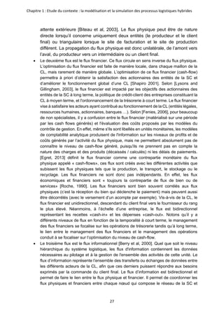 Chapitre 1 : Etude du contexte : la modélisation et la simulation des processus logistiques hybrides
27
attente extérieure [Biteau et al, 2003]. Le flux physique peut être de nature
directe lorsqu’il concerne uniquement deux entités (le producteur et le client
final) ou triangulaire lorsque le site de facturation et le site de production
diffèrent. La propagation du flux physique est donc unilatérale, de l’amont vers
l’aval, du producteur vers un intermédiaire ou un client final.
• Le deuxième flux est le flux financier. Ce flux circule en sens inverse du flux physique.
L’optimisation du flux financier est faite de manière locale, dans chaque maillon de la
CL, mais rarement de manière globale. L’optimisation de ce flux financier (cash-flow)
permettra à priori d’obtenir la satisfaction des actionnaires des entités de la SC et
d’améliorer le fonctionnement global d’une CL [Shapiro 2001]. Selon [Lysons and
Gillingham, 2003], le flux financier est impacté par les objectifs des actionnaires des
entités de la SC à long terme, la politique de crédit-client des entreprises constituant la
CL à moyen terme, et l'ordonnancement de la trésorerie à court terme. Le flux financier
vise à satisfaire les acteurs ayant contribué au fonctionnement de la CL (entités légales,
ressources humaines, actionnaires, banques …). Selon [Fenies, 2006], pour beaucoup
de non spécialistes, il y a confusion entre le flux financier (matérialisé sur une période
par les cash flows générés) et l'évaluation des coûts proposés par les modèles du
contrôle de gestion. En effet, même s'ils sont libellés en unités monétaires, les modèles
de comptabilité analytique produisent de l'information sur les niveaux de profits et de
coûts générés par l’activité du flux physique, mais ne permettent absolument pas de
connaître le niveau de cash-flow généré, puisqu'ils ne prennent pas en compte la
nature des charges et des produits (décaissés / calculés) ni les délais de paiements.
[Egret, 2013] définit le flux financier comme une contrepartie monétaire du flux
physique appelé « cash-flows», ces flux sont créés avec les différentes activités que
subissent les flux physiques tels que la production, le transport, le stockage ou le
recyclage. Les flux financiers ne sont donc pas indépendants. En effet, les flux
économiques et financiers sont « toujours la contrepartie de flux de bien ou de
services» [Roche, 1990]. Les flux financiers sont bien souvent corrélés aux flux
physiques (c’est la réception du bien qui déclenche le paiement) mais peuvent aussi
être décorrélés (avec le versement d’un acompte par exemple). Vis-à-vis de la CL, le
flux financier est unidirectionnel, descendant du client final vers le fournisseur du rang
le plus élevé. Néanmoins, à l’échelle d’une entreprise, le flux est bidirectionnel
représentant les recettes «cash-in» et les dépenses «cash-out». Notons qu’il y a
différents niveaux de flux en fonction de la temporalité à court terme, le management
des flux financiers se focalise sur les opérations de trésorerie tandis qu’à long terme,
le lien entre le management des flux financiers et le management des opérations
conduit à se focaliser sur l’optimisation du niveau de cash-flow.
• Le troisième flux est le flux informationnel [Berry et al, 2000]. Quel que soit le niveau
hiérarchique du système logistique, les flux d'information contiennent les données
nécessaires au pilotage et à la gestion de l'ensemble des activités de cette unité. Le
flux d’information représente l’ensemble des transferts ou échanges de données entre
les différents acteurs de la CL, afin que ces derniers puissent répondre aux besoins
exprimés par la commande du client final. Le flux d’information est bidirectionnel et
permet de faire le lien entre le flux physique et financier. Il permet de coordonner les
flux physiques et financiers entre chaque nœud qui compose le réseau de la SC et
 