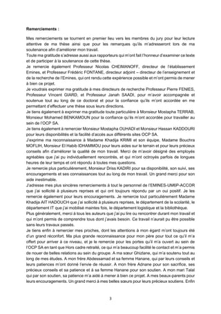 3
Remerciements :
Mes remerciements se tournent en premier lieu vers les membres du jury pour leur lecture
attentive de ma thèse ainsi que pour les remarques qu’ils m’adresseront lors de ma
soutenance afin d’améliorer mon travail.
Toute ma gratitude s’adresse aussi aux rapporteurs qui m’ont fait l’honneur d’examiner ce texte
et de participer à la soutenance de cette thèse.
Je remercie également Professeur Nicolas CHEIMANOFF, directeur de l’établissement
Emines, et Professeur Frédéric FONTANE, directeur adjoint – directeur de l’enseignement et
de la recherche de l’Emines, qui ont rendu cette expérience possible et m’ont permis de mener
à bien ce projet.
Je voudrais exprimer ma gratitude à mes directeurs de recherche Professeur Pierre FENIES,
Professeur Vincent GIARD, et Professeur Janah SAADI, pour m’avoir accompagnée et
soutenue tout au long de ce doctorat et pour la confiance qu’ils m’ont accordée en me
permettant d’effectuer une thèse sous leurs directions.
Je tiens également à exprimer ma gratitude toute particulière à Monsieur Mostapha TERRAB,
Monsieur Mohamed BENKAMOUN pour la confiance qu’ils m’ont accordée pour travailler au
sein de l’OCP SA.
Je tiens également à remercier Monsieur Mostapha OUHADI et Monsieur Hassan KADDOURI
pour leurs disponibilités et la facilité d’accès aux différents sites OCP SA.
J’exprime ma reconnaissance à Madame Khadija KRIMI et son équipe, Madame Bouchra
MOFLIH, Monsieur El Habib IDHAMMOU pour leurs aides sur le terrain et pour leurs précieux
conseils afin d’améliorer la qualité de mon travail. Merci de m’avoir désigné des employés
agréables que j’ai pu individuellement rencontrés, et qui m’ont octroyés parfois de longues
heures de leur temps et ont répondu à toutes mes questions.
Je remercie plus particulièrement, Monsieur Driss KADIRI pour sa disponibilité, son suivi, ses
encouragements et ses connaissances tout au long de mon travail. Un grand merci pour son
aide inestimable.
J’adresse mes plus sincères remerciements à tout le personnel de l’EMINES-UM6P-ACCOR
que j’ai sollicité à plusieurs reprises et qui ont toujours répondu par un oui positif. Je les
remercie également pour leurs encouragements. Je remercie tout particulièrement Madame
Khadija AIT HADOUCH que j’ai sollicité à plusieurs reprises, le département de la scolarité, le
département IT que j’ai mobilisé maintes fois, le département logistique et la bibliothèque.
Plus généralement, merci à tous les auteurs que j’ai pu lire ou rencontrer durant mon travail et
qui m’ont permis de comprendre tous dont j’avais besoin. Ce travail n’aurait pu être possible
sans leurs travaux passés.
Je tiens enfin à remercier mes proches, dont les attentions à mon égard m’ont toujours été
d’un grand réconfort. Ma plus grande reconnaissance pour mon père pour tout ce qu’il m’a
offert pour arriver à ce niveau, et je le remercie pour les portes qu’il m’a ouvert au sein de
l’OCP SA en tant que Hors cadre retraité, ce qui m’a beaucoup facilité le contact et m’a permis
de nouer de belles relations au sein du groupe. A ma sœur Ghizlane, qui m’a soutenu tout au
long de mes études. A mon frère Abdessamad et sa femme Hanane, qui par leurs conseils et
leurs patiences m’ont donné l’envie de réussir. A mon frère Adnane pour son sacrifice, ses
précieux conseils et sa patience et à sa femme Hanane pour son soutien. A mon mari Talal
qui par son soutien, sa patience m’a aidé à mener à bien ce projet. A mes beaux-parents pour
leurs encouragements. Un grand merci à mes belles sœurs pour leurs précieux soutiens. Enfin
 