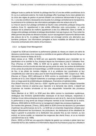 Chapitre 1 : Etude du contexte : la modélisation et la simulation des processus logistiques hybrides
30
déléguer toute ou partie de l’activité du pilotage des flux à l’une des entités constitutives de la
CL ou à un partenaire externe. Ce mode de pilotage offre l’avantage d’une vision globale lors
du choix des règles de gestion et permet d’établir une cohérence décisionnelle le long de la
CL. L’une des conditions nécessaires à la réussite d’un pilotage centralisé est la transparence,
la pertinence et la cohérence des informations partagées entre les acteurs de la CL.
La mise en œuvre d’un pilotage centralisé se heurte à des contraintes juridiques lorsque les
maillons d’une CL appartiennent à des entités différentes voire concurrentes ; un autre
obstacle est la présence de maillons appartenant à des CLs différentes. Dans la réalité, le
clivage entre pilotage centralisé et pilotage décentralisé n’est pas toujours net. Pour éviter les
effets pervers des prises de décisions locales, tout en sauvegardant l’autonomie décisionnelle
des acteurs de la CL, le partage d’informations est envisagé comme une alternative aux
barrières juridiques. Les informations partagées et leurs modalités de diffusion font l’objet
d’accords contractuels entre clients et fournisseurs.
2.2.2 Le Sypply Chain Management
L'objectif du SCM est d'améliorer la performance globale du réseau en créant une série de
décisions coordonnées, et en imposant un contrôle et une gestion efficace des trois flux qui se
déroulent à travers le réseau de la CL.
Selon [Jones et al, 1985], le SCM est une approche intégrative pour s’accorder sur la
planification et le contrôle du flux physique depuis les fournisseurs jusqu’à l’utilisateur final.
Pour [Thomas et Griffin, 1996], le SCM est la gestion des flux de marchandises et
d’informations à la fois et entre les sites tels que les points de vente, les centres de distribution
et les usines de production et d’assemblage. Le SCM consiste ainsi à modéliser un ensemble
de flux, à les piloter de manière intégrée, et à en améliorer leur coordination et leur
compétitivité pour créer de la valeur pour le client final [Christopher, 1997, Cooper et al, 1997].
[Geunes et Chang, 2001] définissent le SCM comme la coordination et l’intégration des
activités de la CL avec l’objectif d’atteindre un avantage compétitif viable. Le SCM comprend
donc un large panel de problématiques stratégiques, financières et opérationnelles.
Pour [Rota-Franz et al, 2001], faire du « SCM » signifie que l’on cherche à intégrer l’ensemble
des moyens internes et externes pour répondre à la demande des clients. L’objectif est
d’optimiser de manière simultanée et non plus séquentielle l’ensemble des processus
logistiques.
Selon [Mentzer et al, 2001], le SCM peut être défini comme la coordination systémique,
stratégique des fonctions opérationnelles classiques et de leurs tactiques, respectives à
l’intérieur d’une même entreprise et entre partenaires au sein de la CL, dans le but d’améliorer
la performance à long terme de chaque entreprise membre et de l’ensemble de la chaîne.
[Morana, 2002] définit le SCM comme le management intégré des processus logistiques.
De manière très générale, [Thierry, 2003] définit le SCM comme les décisions qui permettent
d’optimiser les performances de la CL. Le SCM est un ensemble d’approches utilisées pour
intégrer efficacement les fournisseurs, les producteurs, les distributeurs et les détaillants de
façon à garantir la production et la distribution des produits finis au bon moment, au bon
endroit, en bonne qualité, en respectant les exigences des clients finaux, et ce au moindre
coût [Simchi-levi et al, 1999].
[Genin, 2003] Le SCM est une approche intégrée de gestion qui consiste à piloter dans leur
ensemble les flux des matières et d’informations depuis les fournisseurs jusqu’aux utilisateurs
 