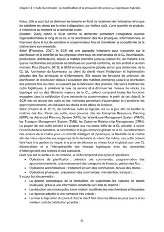 Chapitre 1 : Etude du contexte : la modélisation et la simulation des processus logistiques hybrides
31
finaux. Elle a pour but de diminuer les besoins en fond de roulement de l’entreprise ainsi que
de satisfaire les clients par la mise à disposition, au meilleur coût, d’une quantité de produits,
à l’endroit et au moment où la demande existe.
[Stadtler, 2005] définit le SCM comme la démarche permettant l’intégration d’unités
organisationnelles le long de la CL et la coordination des flux physiques, informationnels, et
financiers dans le but de satisfaire le consommateur final et d’améliorer la compétitivité de la
chaîne dans son ensemble.
Selon [Françoins, 2007], le SCM est une approche intégrative pour s’accorder sur la
planification et le contrôle du flux physique entre tous les intervenants de la CL (fournisseurs,
producteurs, distributeurs), depuis la matière première jusqu’au produit fini, de manière à ce
que la marchandise soit produite et distribuée en quantité conforme, au bon endroit et au bon
moment. Pour [Gautrin, 2015], le SCM est une approche globale, et non pas cloisonnée, de la
CL (du fournisseur du fournisseur au client du client) visant l’intégration et l’optimisation
globales des flux physiques et d’informations. Elle couvre les fonctions de prévision, de
planification et d’exécution depuis l’acquisition des matières premières jusqu'à la distribution
des produits finis au client, en passant par la fabrication des produits. Elle sert à maîtriser les
coûts logistiques, à améliorer le taux de service et à diminuer les niveaux de stocks. La
logistique est un des éléments majeurs de la CL, celle-ci comprend toutes les fonctions
engagées dans la satisfaction d’une demande du consommateur. A partir de cet objectif, le
SCM met en œuvre des outils et des méthodes permettant d’automatiser et d’améliorer les
approvisionnements, en réduisant les stocks et les délais de livraison.
Selon [Durant et al, 2015], de nombreux outils et logiciels ont vu le jour afin de faciliter la
maîtrise des flux. Parmi ces outils, nous pouvons citer les Entreprise Ressource Planning
(ERP), les Advanced Planning System (APS), les WareHouse Management System (WMS),
les Transport Management System (TMS), les Customer Relationship Management (CRM).
La plupart de ces outils peinent à s’adapter aux nouveaux défis de la CL actuelle, à savoir
l’incertitude de la demande, la coordination et la gouvernance globale de la CL, la collaboration
des acteurs de la chaîne pour un contrôle intelligent et dynamique, la flexibilité de la chaîne
afin de mieux répondre aux exigences de la demande du client. De même, ces outils doivent
faire face à la gestion du risque, à la prise de décision au niveau local et global pour une CL
décentralisée et à l'interopérabilité des réseaux logistiques avec les contraintes
d’hétérogénéité des normes et des standards.
Quel que soit le secteur ou le contexte, le SCM comprend trois types d’opérations :
• Opérations de planification : prévision des commandes, programmation des
approvisionnements, ordonnancement des transports de livraison, gestion des flux …
• Opérations administratives : traitement et suivi des commandes, tenues des stocks …
• Opérations physiques : préparation des commandes, manutention, transport …
Il a pour but de permettre :
• La gestion économique de la production, en supprimant les ruptures de stocks
coûteuses, grâce à une information constante sur l’état du marché ;
• La réduction des stocks grâce à une rotation accélérée des marchandises entreposées
• La réponse adaptée à une demande très volatile ;
• La mise à disposition du produit chez le client final dans les délais les plus courts et au
meilleur coût de distribution possible ;
 