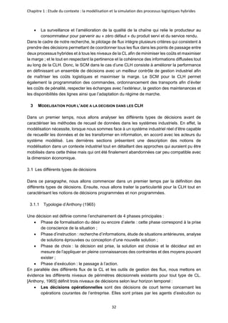 Chapitre 1 : Etude du contexte : la modélisation et la simulation des processus logistiques hybrides
32
• La surveillance et l’amélioration de la qualité de la chaîne qui relie le producteur au
consommateur pour parvenir au « zéro défaut » du produit servi et du service rendu.
Dans le cadre de notre recherche, le pilotage de flux intègre plusieurs critères qui consistent à
prendre des décisions permettant de coordonner tous les flux dans les points de passage entre
deux processus hybrides et à tous les niveaux de la CL afin de minimiser les coûts et maximiser
la marge ; et le tout en respectant la pertinence et la cohérence des informations diffusées tout
au long de la CLH. Donc, le SCM dans le cas d’une CLH consiste à améliorer la performance
en définissant un ensemble de décisions avec un meilleur contrôle de gestion industriel afin
de maîtriser les coûts logistiques et maximiser la marge. Le SCM pour la CLH permet
également la programmation des commandes, ordonnancement des transports afin d’éviter
les coûts de pénalité, respecter les échanges avec l’extérieur, la gestion des maintenances et
les disponibilités des lignes ainsi que l’adaptation du régime de marche.
3 MODELISATION POUR L’AIDE A LA DECISION DANS LES CLH
Dans un premier temps, nous allons analyser les différents types de décisions avant de
caractériser les méthodes de recueil de données dans les systèmes industriels. En effet, la
modélisation nécessite, lorsque nous sommes face à un système industriel réel d’être capable
de recueillir les données et de les transformer en information, en accord avec les acteurs du
système modélisé. Les dernières sections présentent une description des notions de
modélisation dans un contexte industriel tout en détaillant des approches qui auraient pu être
mobilisés dans cette thèse mais qui ont été finalement abandonnées car peu compatible avec
la dimension économique.
Les différents types de décisions
Dans ce paragraphe, nous allons commencer dans un premier temps par la définition des
différents types de décisions. Ensuite, nous allons traiter la particularité pour la CLH tout en
caractérisant les notions de décisions programmées et non programmées.
3.1.1 Typologie d’Anthony (1965)
Une décision est définie comme l’enchainement de 4 phases principales :
• Phase de formalisation du désir ou encore d’alerte : cette phase correspond à la prise
de conscience de la situation ;
• Phase d’instruction : recherche d’informations, étude de situations antérieures, analyse
de solutions éprouvées ou conception d’une nouvelle solution ;
• Phase de choix : la décision est prise, la solution est choisie et le décideur est en
mesure de l’appliquer en pleine connaissances des contraintes et des moyens pouvant
exister ;
• Phase d’exécution : le passage à l’action.
En parallèle des différents flux de la CL et les outils de gestion des flux, nous mettons en
évidence les différents niveaux de périmètres décisionnels existants pour tout type de CL.
[Anthony, 1965] définit trois niveaux de décisions selon leur horizon temporel :
• Les décisions opérationnelles sont des décisions de court terme concernant les
opérations courantes de l’entreprise. Elles sont prises par les agents d’exécution ou
 