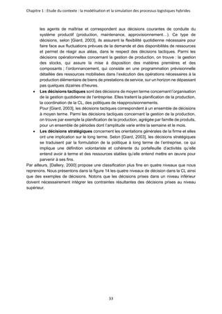 Chapitre 1 : Etude du contexte : la modélisation et la simulation des processus logistiques hybrides
33
les agents de maîtrise et correspondent aux décisions courantes de conduite du
système productif (production, maintenance, approvisionnement…). Ce type de
décisions, selon [Giard, 2003], ils assurent la flexibilité quotidienne nécessaire pour
faire face aux fluctuations prévues de la demande et des disponibilités de ressources
et permet de réagir aux aléas, dans le respect des décisions tactiques. Parmi les
décisions opérationnelles concernant la gestion de production, on trouve : la gestion
des stocks, qui assure la mise à disposition des matières premières et des
composants ; l’ordonnancement, qui consiste en une programmation prévisionnelle
détaillée des ressources mobilisées dans l’exécution des opérations nécessaires à la
production élémentaire de biens de prestations de service, sur un horizon ne dépassant
pas quelques dizaines d’heures.
• Les décisions tactiques sont des décisions de moyen terme concernant l’organisation
de la gestion quotidienne de l’entreprise. Elles traitent la planification de la production,
la coordination de la CL, des politiques de réapprovisionnements.
Pour [Giard, 2003], les décisions tactiques correspondent à un ensemble de décisions
à moyen terme. Parmi les décisions tactiques concernant la gestion de la production,
on trouve par exemple la planification de la production, agrégée par famille de produits,
pour un ensemble de périodes dont l’amplitude varie entre la semaine et le mois.
• Les décisions stratégiques concernent les orientations générales de la firme et elles
ont une implication sur le long terme. Selon [Giard, 2003], les décisions stratégiques
se traduisent par la formulation de la politique à long terme de l’entreprise, ce qui
implique une définition volontariste et cohérente du portefeuille d’activités qu’elle
entend avoir à terme et des ressources stables qu’elle entend mettre en œuvre pour
parvenir à ses fins.
Par ailleurs, [Dallery, 2000] propose une classification plus fine en quatre niveaux que nous
reprenons. Nous présentons dans la figure 14 les quatre niveaux de décision dans la CL ainsi
que des exemples de décisions. Notons que les décisions prises dans un niveau inférieur
doivent nécessairement intégrer les contraintes résultantes des décisions prises au niveau
supérieur.
 