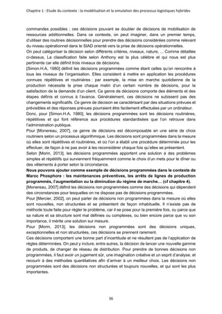 Chapitre 1 : Etude du contexte : la modélisation et la simulation des processus logistiques hybrides
36
commandes possibles ; ces décisions pouvant se doubler de décisions de mobilisation de
ressources additionnelles. Dans ce contexte, on peut imaginer, dans un premier temps,
d’utiliser des routines décisionnelles pour prendre des décisions considérées comme relevant
du niveau opérationnel dans le SIAD orienté vers la prise de décisions opérationnelles.
On peut catégoriser la décision selon différents critères, niveaux, nature, ... Comme détaillée
ci-dessus, La classification faite selon Anthony est la plus célèbre et qui nous est plus
pertinente car elle définit trois niveaux de décisions.
[Simon.H.A, 1980] définit les décisions programmées comme étant celles qu’on rencontre à
tous les niveaux de l’organisation. Elles consistent à mettre en application les procédures
connues répétitives et routinières : par exemple, la mise en marche quotidienne de la
production nécessite la prise chaque matin d’un certain nombre de décisions, pour la
satisfaction de la demande d’un client. Ce genre de décisions comporte des éléments et des
étapes définis et connus à l’avance. Généralement, ces décisions ne subissent pas des
changements significatifs. Ce genre de décision se caractérisant par des situations prévues et
prévisibles et des réponses prévues pourraient être facilement effectuées par un ordinateur.
Donc, pour [Simon.H.A, 1980], les décisions programmées sont les décisions routinières,
répétitives et qui font référence aux procédures standardisées que l’on retrouve dans
l’administration publique.
Pour [Monereau, 2007], ce genre de décisions est décomposable en une série de choix
routiniers selon un processus algorithmique. Les décisions sont programmées dans la mesure
où elles sont répétitives et routinières, et où l’on a établi une procédure déterminée pour les
effectuer, de façon à ne pas avoir à les reconsidérer chaque fois qu’elles se présentent.
Selon [Morin, 2013], les décisions programmées apportent une solution à des problèmes
simples et répétitifs qui surviennent fréquemment comme le choix d’un mets pour le dîner ou
des vêtements à porter selon la circonstance.
Nous pouvons ajouter comme exemple de décisions programmées dans le contexte de
Maroc Phosphore : les maintenances préventives, les arrêts de lignes de production
programmés, l’augmentation ou la diminution du régime de marche… (cf chapitre 4).
[Monereau, 2007] définit les décisions non programmées comme des décisions qui dépendent
des circonstances pour lesquelles on ne dispose pas de décisions programmées.
Pour [Mercier, 2002], on peut parler de décisions non programmées dans la mesure où elles
sont nouvelles, non structurées et se présentent de façon inhabituelle. Il n’existe pas de
méthode toute faite pour régler le problème, car il se pose pour la première fois, ou parce que
sa nature et sa structure sont mal définies ou complexes, ou bien encore parce que vu son
importance, il mérite une solution sur mesure.
Pour [Morin, 2013], les décisions non programmées sont des décisions uniques,
exceptionnelles et non structurées, ces décisions se prennent rarement.
Ces décisions comportent une bonne part d’incertitude et ne résultent pas de l’application de
règles déterminées. On peut y inclure, entre autres, la décision de lancer une nouvelle gamme
de produits, de changer de réseau de distribution. Pour prendre de bonnes décisions non
programmées, il faut avoir un jugement sûr, une imagination créative et un esprit d’analyse, et
recourir à des méthodes quantitatives afin d’arriver à un meilleur choix. Les décisions non
programmées sont des décisions non structurées et toujours nouvelles, et qui sont les plus
importantes.
 