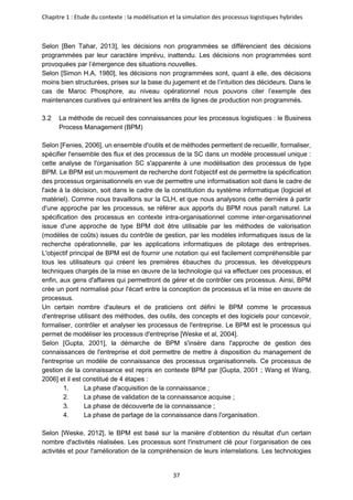 Chapitre 1 : Etude du contexte : la modélisation et la simulation des processus logistiques hybrides
37
Selon [Ben Tahar, 2013], les décisions non programmées se différencient des décisions
programmées par leur caractère imprévu, inattendu. Les décisions non programmées sont
provoquées par l’émergence des situations nouvelles.
Selon [Simon H.A, 1980], les décisions non programmées sont, quant à elle, des décisions
moins bien structurées, prises sur la base du jugement et de l’intuition des décideurs. Dans le
cas de Maroc Phosphore, au niveau opérationnel nous pouvons citer l’exemple des
maintenances curatives qui entrainent les arrêts de lignes de production non programmés.
La méthode de recueil des connaissances pour les processus logistiques : le Business
Process Management (BPM)
Selon [Fenies, 2006], un ensemble d'outils et de méthodes permettent de recueillir, formaliser,
spécifier l'ensemble des flux et des processus de la SC dans un modèle processuel unique :
cette analyse de l'organisation SC s'apparente à une modélisation des processus de type
BPM. Le BPM est un mouvement de recherche dont l'objectif est de permettre la spécification
des processus organisationnels en vue de permettre une informatisation soit dans le cadre de
l'aide à la décision, soit dans le cadre de la constitution du système informatique (logiciel et
matériel). Comme nous travaillons sur la CLH, et que nous analysons cette dernière à partir
d'une approche par les processus, se référer aux apports du BPM nous paraît naturel. La
spécification des processus en contexte intra-organisationnel comme inter-organisationnel
issue d'une approche de type BPM doit être utilisable par les méthodes de valorisation
(modèles de coûts) issues du contrôle de gestion, par les modèles informatiques issus de la
recherche opérationnelle, par les applications informatiques de pilotage des entreprises.
L'objectif principal de BPM est de fournir une notation qui est facilement compréhensible par
tous les utilisateurs qui créent les premières ébauches du processus, les développeurs
techniques chargés de la mise en œuvre de la technologie qui va effectuer ces processus, et
enfin, aux gens d'affaires qui permettront de gérer et de contrôler ces processus. Ainsi, BPM
crée un pont normalisé pour l'écart entre la conception de processus et la mise en œuvre de
processus.
Un certain nombre d'auteurs et de praticiens ont défini le BPM comme le processus
d'entreprise utilisant des méthodes, des outils, des concepts et des logiciels pour concevoir,
formaliser, contrôler et analyser les processus de l'entreprise. Le BPM est le processus qui
permet de modéliser les processus d'entreprise [Weske et al, 2004].
Selon [Gupta, 2001], la démarche de BPM s'insère dans l'approche de gestion des
connaissances de l'entreprise et doit permettre de mettre à disposition du management de
l'entreprise un modèle de connaissance des processus organisationnels. Ce processus de
gestion de la connaissance est repris en contexte BPM par [Gupta, 2001 ; Wang et Wang,
2006] et il est constitué de 4 étapes :
1. La phase d'acquisition de la connaissance ;
2. La phase de validation de la connaissance acquise ;
3. La phase de découverte de la connaissance ;
4. La phase de partage de la connaissance dans l'organisation.
Selon [Weske, 2012], le BPM est basé sur la manière d’obtention du résultat d'un certain
nombre d'activités réalisées. Les processus sont l'instrument clé pour l’organisation de ces
activités et pour l'amélioration de la compréhension de leurs interrelations. Les technologies
 