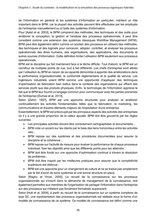Chapitre 1 : Etude du contexte : la modélisation et la simulation des processus logistiques hybrides
38
de l'information en général et les systèmes d’information en particulier, méritent un rôle
important dans le BPM, car la plupart des activités peuvent être effectuées par les employés
de l'entreprise manuellement ou à l'aide des systèmes d'information.
Pour [Aalst et al, 2003], le BPM comprend des méthodes, des techniques et des outils pour
améliorer la conception, la gestion et l'analyse des processus opérationnels. Il peut être
considéré comme une extension des systèmes classiques Workflow Management (WFM).
BPM peut être également défini comme un soutien des processus en utilisant des méthodes,
des techniques et des logiciels pour concevoir, adopter, contrôler, et analyser les processus
opérationnels des êtres humains, des organisations, des applications, des documents et
autres sources d'information. Cette définition limite l’utilisation BPM seulement aux processus
opérationnels.
BPM est la discipline qui fait maintenant face à la tâche difficile. Tout d'abord, le BPM est un
carrefour de multiples points de vue, tout à fait différents. Les chefs d'entreprise sont attirés
par l’utilisation du BPM en raison de sa capacité démontrée à apporter des améliorations dans
la performance organisationnelle, la conformité réglementaire et la qualité de service. Les
ingénieurs industriels voient BPM comme une opportunité d'appliquer des techniques
d'optimisation de fabrication bien battus dans le contexte des organisations qui offrent des
services plutôt que des produits physiques. Enfin, la technologie de l'information apprécie le
fait que le BPM leur fournit un langage commun pour communiquer avec les parties prenantes
de l'entreprise [Dumas et al, 2013].
Selon [Zahiri, 1997], BPM est une approche structurée pour analyser et améliorer
continuellement les activités fondamentales telles que la fabrication, le marketing, les
communications et d'autres éléments majeurs de l'exploitation d'une entreprise.
Essentiellement, le BPM est préoccupé par les principaux aspects des activités des entreprises
où il y a une grande proportion de la valeur ajoutée. BPM doit être gouverné par les règles
suivantes :
• Les principales activités doivent être correctement cartographiées et documentées ;
• BPM crée un accent sur les clients par le biais des liens horizontaux entre les activités
clés ;
• BPM repose sur des systèmes et des procédures documentées pour assurer la
discipline et la cohérence ;
• BPM repose sur l'activité de mesure pour évaluer la performance de chaque processus
individuel, fixer les objectifs ainsi que les différents points pour les atteindre ;
• BPM doit être fondé sur une approche d’optimisation continue à travers la résolution
de problèmes ;
• BPM doit être inspiré par les meilleures pratiques pour assurer que la compétitivité
supérieure est obtenue ;
• BPM est une approche pour un changement de culture et ne se traduit pas simplement
par le fait d’avoir de bons systèmes et une bonne structure en place.
Selon [Raghu et Vinze, 2005], Le recueil de la connaissance sur les processus
organisationnels qui s'inscrit dans la démarche de management de la connaissance, doit
également permettre aux membres de l'organisation de partager l'information dans l'entreprise
sur des processus qui n'étaient pas forcément formalisés auparavant.
Selon [Hult et al, 2004], à partir du recueil de la connaissance sur un système complexe de
type SC, une représentation des processus organisationnels est réalisée sous la forme d'un
modèle de connaissance de ce système. Ce modèle de connaissance est défini comme une
 