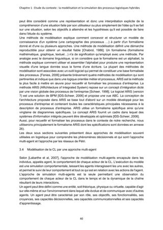 Chapitre 1 : Etude du contexte : la modélisation et la simulation des processus logistiques hybrides
40
peut être considéré comme une représentation et donc une interprétation explicite de la
compréhension d’une situation faite par son utilisateur ou plus simplement de l’idée qu’il se fait
sur une situation, selon les objectifs à atteindre et les hypothèses qu’il est possible de faire
dans l’étude du système.
Une méthode de modélisation explique comment concevoir et structurer un modèle de
connaissance d'un système (une cartographie des processus …) à partir d'un formalisme
donné et d'une ou plusieurs approches. Une méthode de modélisation définit une démarche
reproductible pour obtenir un résultat fiable [Chabrol, 1986]. Un formalisme (formalisme
mathématique, graphique, textuel…) n'a de signification qu'employé avec une méthode. Par
analogie avec le domaine linguistique, si on considère que le formalisme est un alphabet, la
méthode explique comment utiliser et assembler l'alphabet pour produire une représentation
visuelle d'une langue donnée sous la forme d'une écriture. La plupart des méthodes de
modélisation sont associées avec un outil logiciel qui permet de constituer une base formalisée
des processus. [Fenies, 2006] présente brièvement quatre méthodes de modélisation qui sont
pertinentes et indique que dans une logique orientée métier et processus, ARIS est la méthode
la plus facile à mettre en œuvre pour recueillir et formaliser les processus d’entreprise. La
méthode ARIS (ARchitecture of Integrated System) repose sur un concept d’intégration dicté
par une vision globale des processus de l’entreprise [Scheer, 1998]. Le logiciel ARIS (version
7) est une solution de BPM [IDS-Scheer, 2006] et propose une vue ABC. La conception de
l'architecture proposée dans ARIS se base tout d'abord sur un modèle développé pour les
processus d'entreprise et contenant toutes les caractéristiques principales nécessaires à la
description de processus d'entreprise. ARIS utilise un formalisme spécifique ainsi qu'une
vingtaine de diagrammes spécifiques. Le concept ARIS fournit un cadre dans lequel des
systèmes d'information intégrés peuvent être développés et optimisés [IDS-Scheer, 2006].
Aussi, pour recueillir et formaliser les processus dans le contexte de notre recherche, nous
utiliserons principalement le formalisme ARIS dont les spécifications sont données en annexe
26).
Les deux sous sections suivantes présentent deux approches de modélisation souvent
utilisées en logistique pour comprendre les phénomènes décisionnels et qui sont l’approche
multi-agent et l’approche par les réseaux de Pétri.
Modélisation de la CL par une approche multi-agent
Selon [Labarthe et al, 2007], l'approche de modélisation multi-agents encapsule dans les
individus, appelés agent, le comportement de chaque acteur de la CL. L'exécution du modèle
est une simulation comportementale, laissant les agents interagissent les uns avec les autres,
et permet le suivi de leur comportement et tout ce qui est en relation avec les actions de l'agent.
L'approche de simulation multi-agents est la seule permettant une observation du
comportement de chaque acteur de la CL dans le temps et de la dynamique de la chaîne
résultant de leurs interactions.
Un agent peut être défini comme une entité, soit théorique, physique ou virtuelle, capable d'agir
sur elle-même et sur l'environnement dans lequel elle évolue et de communiquer avec d'autres
agents. Un agent peut être caractérisé par son rôle, ses objectifs, ses fonctionnalités, ses
croyances, ses capacités décisionnelles, ses capacités communicationnelles et ses capacités
d'apprentissage.
 