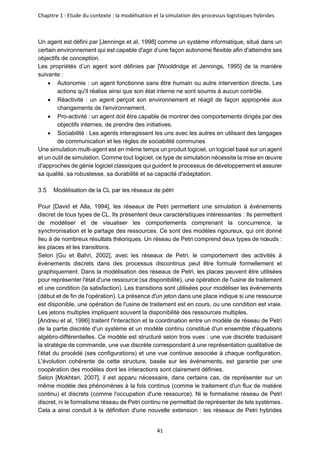 Chapitre 1 : Etude du contexte : la modélisation et la simulation des processus logistiques hybrides
41
Un agent est défini par [Jennings et al, 1998] comme un système informatique, situé dans un
certain environnement qui est capable d'agir d’une façon autonome flexible afin d'atteindre ses
objectifs de conception.
Les propriétés d’un agent sont définies par [Wooldridge et Jennings, 1995] de la manière
suivante :
• Autonomie : un agent fonctionne sans être humain ou autre intervention directe. Les
actions qu'il réalise ainsi que son état interne ne sont soumis à aucun contrôle.
• Réactivité : un agent perçoit son environnement et réagit de façon appropriée aux
changements de l'environnement.
• Pro-activité : un agent doit être capable de montrer des comportements dirigés par des
objectifs internes, de prendre des initiatives.
• Sociabilité : Les agents interagissent les uns avec les autres en utilisant des langages
de communication et les règles de sociabilité communes
Une simulation multi-agent est en même temps un produit logiciel, un logiciel basé sur un agent
et un outil de simulation. Comme tout logiciel, ce type de simulation nécessite la mise en œuvre
d'approches de génie logiciel classiques qui guident le processus de développement et assurer
sa qualité, sa robustesse, sa durabilité et sa capacité d'adaptation.
Modélisation de la CL par les réseaux de pétri
Pour [David et Alla, 1994], les réseaux de Petri permettent une simulation à événements
discret de tous types de CL. Ils présentent deux caractéristiques intéressantes : Ils permettent
de modéliser et de visualiser les comportements comprenant la concurrence, la
synchronisation et le partage des ressources. Ce sont des modèles rigoureux, qui ont donné
lieu à de nombreux résultats théoriques. Un réseau de Petri comprend deux types de nœuds :
les places et les transitions.
Selon [Gu et Bahri, 2002], avec les réseaux de Petri, le comportement des activités à
événements discrets dans des processus discontinus peut être formulé formellement et
graphiquement. Dans la modélisation des réseaux de Petri, les places peuvent être utilisées
pour représenter l'état d'une ressource (sa disponibilité), une opération de l'usine de traitement
et une condition (la satisfaction). Les transitions sont utilisées pour modéliser les événements
(début et de fin de l'opération). La présence d'un jeton dans une place indique si une ressource
est disponible, une opération de l'usine de traitement est en cours, ou une condition est vraie.
Les jetons multiples impliquent souvent la disponibilité des ressources multiples.
[Andreu et al, 1996] traitent l'interaction et la coordination entre un modèle de réseau de Petri
de la partie discrète d'un système et un modèle continu constitué d'un ensemble d'équations
algébro-différentielles. Ce modèle est structuré selon trois vues : une vue discrète traduisant
la stratégie de commande, une vue discrète correspondant à une représentation qualitative de
l'état du procédé (ses configurations) et une vue continue associée à chaque configuration.
L'évolution cohérente de cette structure, basée sur les événements, est garantie par une
coopération des modèles dont les interactions sont clairement définies.
Selon [Mokhtari, 2007], il est apparu nécessaire, dans certains cas, de représenter sur un
même modèle des phénomènes à la fois continus (comme le traitement d'un flux de matière
continu) et discrets (comme l'occupation d'une ressource). Ni le formalisme réseau de Petri
discret, ni le formalisme réseau de Petri continu ne permettait de représenter de tels systèmes.
Cela a ainsi conduit à la définition d'une nouvelle extension : les réseaux de Petri hybrides
 