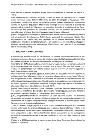 Chapitre 1 : Etude du contexte : la modélisation et la simulation des processus logistiques hybrides
42
dans lesquels coexistent des places et des transitions continues et discrètes [Le Bail et al,
1991].
Pour représenter des processus en temps continu, encadrés par des décisions, un modèle
unifié, nommé un réseau de Petri différentiel a été défini [Demongodin et Koussoulas 1998].
Ce nouveau modèle nous permet d'analyser le système hybride, généralement représentée
comme un système d'équations différentielles mélangé avec un système à événements
discrets, grâce à des règles d'évolution qui permettent de rendre la simulation précise. Donc,
un réseau de Petri différentiel est un modèle «naturel» pour les systèmes de contrôle et de
surveillance où la logique discrète et les systèmes continus se mélangent.
[Saadi, 1994] propose un nouvel outil de modélisation appelé : Réseau dynamique hybride qui
est une extension des réseaux de Petri hybrides autorisant des marquages négatifs. Une
représentation de chaque composant physique par un réseau élémentaire permet une
modélisation fine et une exploitation plus aisée en simulation. Le modèle obtenu est appelé :
Réseaux dynamiques hybrides à composant RDHC [Saadi, 1997] avec l’outil de simulation
RDHC [Chami et al, 2002].
4 SIMULATION ET CHAINE LOGISTIQUE
Comme l’objet de notre travail est de construire un système d’évaluation économique des
processus logistiques dans une logique de simulation des activités logistiques et industrielles
de processus hybrides, nous discutons maintenant des logiques de simulation.
Selon [Shanon, 1975], la simulation permet d’évaluer un système et de voir son comportement
en suivant l’évolution des états de ce système dans le temps. Elle peut être utilisée pour
évaluer les performances d’un système existant ou pour concevoir un nouveau système à
partir des spécifications précises.
Dans le domaine de la gestion logistique, la simulation est aujourd’hui reconnue comme un
outil puissant d’aide à la décision dans la mesure où elle permet aux entreprises d’effectuer
des analyses conduisant à une meilleure planification des décisions et une connaissance des
différentes contraintes opérationnelles. Une démarche de simulation permet de dimensionner
un réseau logistique, d’implémenter différentes stratégies de pilotage des flux et de mettre en
place des mécanismes de collaboration [Essaid, 2013].
[Ingalls, 1998], souligne que beaucoup de problèmes logistiques sont complexes et soumis à
des variations importantes des variables de décisions. Par conséquent, seule une démarche
de simulation permet d’analyser et de trouver des solutions robustes.
[Chu, 2003] répartit les études de simulation de CL selon les points suivants : les méthodes
de simulation employées, les secteurs d’industrie concernés, les études sur l’amplification de
la demande, les études de coordination et de partage d’information et enfin les études visant
la mise en œuvre de stratégies logistiques.
[Terzi et Cavalieri, 2004] et [Wyland et al, 2000] se sont intéressés aux apports de la simulation
comme outil d’étude des chaînes logistiques dans l’évaluation des variations du système et de
l’interdépendance de ses composants. Cela permet à un décideur d’évaluer les changements
dans une partie de la CL et de visualiser l’impact de ces changements sur les autres parties
du système, et par conséquent avoir une idée précise sur la performance de l’ensemble de la
chaîne.
[Ridalls et al, 2002] estiment que le comportement global d’une CL ne peut être évalué qu’en
utilisant la simulation.
 