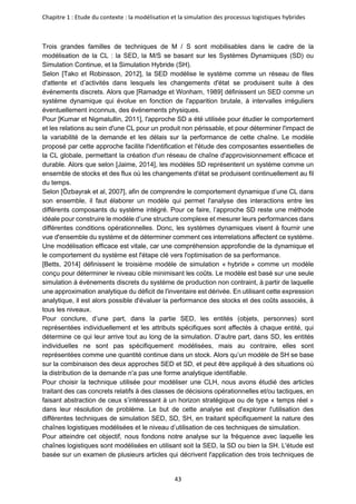 Chapitre 1 : Etude du contexte : la modélisation et la simulation des processus logistiques hybrides
43
Trois grandes familles de techniques de M / S sont mobilisables dans le cadre de la
modélisation de la CL : la SED, la M/S se basant sur les Systèmes Dynamiques (SD) ou
Simulation Continue, et la Simulation Hybride (SH).
Selon [Tako et Robinsson, 2012], la SED modélise le système comme un réseau de files
d'attente et d’activités dans lesquels les changements d'état se produisent suite à des
événements discrets. Alors que [Ramadge et Wonham, 1989] définissent un SED comme un
système dynamique qui évolue en fonction de l'apparition brutale, à intervalles irréguliers
éventuellement inconnus, des événements physiques.
Pour [Kumar et Nigmatullin, 2011], l'approche SD a été utilisée pour étudier le comportement
et les relations au sein d'une CL pour un produit non périssable, et pour déterminer l'impact de
la variabilité de la demande et les délais sur la performance de cette chaîne. Le modèle
proposé par cette approche facilite l'identification et l'étude des composantes essentielles de
la CL globale, permettant la création d'un réseau de chaîne d'approvisionnement efficace et
durable. Alors que selon [Jaime, 2014], les modèles SD représentent un système comme un
ensemble de stocks et des flux où les changements d'état se produisent continuellement au fil
du temps.
Selon [Özbayrak et al, 2007], afin de comprendre le comportement dynamique d’une CL dans
son ensemble, il faut élaborer un modèle qui permet l'analyse des interactions entre les
différents composants du système intégré. Pour ce faire, l’approche SD reste une méthode
idéale pour construire le modèle d’une structure complexe et mesurer leurs performances dans
différentes conditions opérationnelles. Donc, les systèmes dynamiques visent à fournir une
vue d'ensemble du système et de déterminer comment ces interrelations affectent ce système.
Une modélisation efficace est vitale, car une compréhension approfondie de la dynamique et
le comportement du système est l'étape clé vers l'optimisation de sa performance.
[Betts, 2014] définissent le troisième modèle de simulation « hybride » comme un modèle
conçu pour déterminer le niveau cible minimisant les coûts. Le modèle est basé sur une seule
simulation à événements discrets du système de production non contraint, à partir de laquelle
une approximation analytique du déficit de l'inventaire est dérivée. En utilisant cette expression
analytique, il est alors possible d'évaluer la performance des stocks et des coûts associés, à
tous les niveaux.
Pour conclure, d’une part, dans la partie SED, les entités (objets, personnes) sont
représentées individuellement et les attributs spécifiques sont affectés à chaque entité, qui
détermine ce qui leur arrive tout au long de la simulation. D’autre part, dans SD, les entités
individuelles ne sont pas spécifiquement modélisées, mais au contraire, elles sont
représentées comme une quantité continue dans un stock. Alors qu’un modèle de SH se base
sur la combinaison des deux approches SED et SD, et peut être appliqué à des situations où
la distribution de la demande n'a pas une forme analytique identifiable.
Pour choisir la technique utilisée pour modéliser une CLH, nous avons étudié des articles
traitant des cas concrets relatifs à des classes de décisions opérationnelles et/ou tactiques, en
faisant abstraction de ceux s’intéressant à un horizon stratégique ou de type « temps réel »
dans leur résolution de problème. Le but de cette analyse est d'explorer l'utilisation des
différentes techniques de simulation SED, SD, SH, en traitant spécifiquement la nature des
chaînes logistiques modélisées et le niveau d’utilisation de ces techniques de simulation.
Pour atteindre cet objectif, nous fondons notre analyse sur la fréquence avec laquelle les
chaînes logistiques sont modélisées en utilisant soit la SED, la SD ou bien la SH. L'étude est
basée sur un examen de plusieurs articles qui décrivent l'application des trois techniques de
 