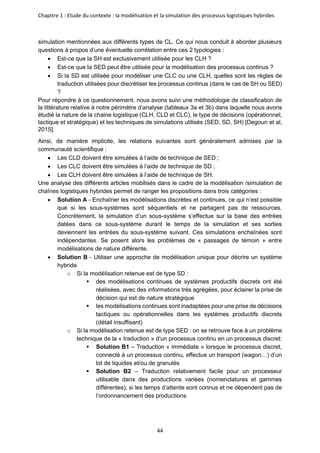 Chapitre 1 : Etude du contexte : la modélisation et la simulation des processus logistiques hybrides
44
simulation mentionnées aux différents types de CL. Ce qui nous conduit à aborder plusieurs
questions à propos d’une éventuelle corrélation entre ces 2 typologies :
• Est-ce que la SH est exclusivement utilisée pour les CLH ?
• Est-ce que la SED peut être utilisée pour la modélisation des processus continus ?
• Si la SD est utilisée pour modéliser une CLC ou une CLH, quelles sont les règles de
traduction utilisées pour discrétiser les processus continus (dans le cas de SH ou SED)
?
Pour répondre à ce questionnement, nous avons suivi une méthodologie de classification de
la littérature relative à notre périmètre d’analyse (tableaux 3a et 3b) dans laquelle nous avons
étudié la nature de la chaine logistique (CLH, CLD et CLC), le type de décisions (opérationnel,
tactique et stratégique) et les techniques de simulations utilisés (SED, SD, SH) [Degoun et al,
2015].
Ainsi, de manière implicite, les relations suivantes sont généralement admises par la
communauté scientifique :
• Les CLD doivent être simulées à l’aide de technique de SED ;
• Les CLC doivent être simulées à l’aide de technique de SD ;
• Les CLH doivent être simulées à l’aide de technique de SH.
Une analyse des différents articles mobilisés dans le cadre de la modélisation /simulation de
chaînes logistiques hybrides permet de ranger les propositions dans trois catégories :
• Solution A - Enchaîner les modélisations discrètes et continues, ce qui n’est possible
que si les sous-systèmes sont séquentiels et ne partagent pas de ressources.
Concrètement, la simulation d’un sous-système s’effectue sur la base des entrées
datées dans ce sous-système durant le temps de la simulation et ses sorties
deviennent les entrées du sous-système suivant. Ces simulations enchaînées sont
indépendantes. Se posent alors les problèmes de « passages de témoin » entre
modélisations de nature différente.
• Solution B - Utiliser une approche de modélisation unique pour décrire un système
hybride.
o Si la modélisation retenue est de type SD :
▪ des modélisations continues de systèmes productifs discrets ont été
réalisées, avec des informations très agrégées, pour éclairer la prise de
décision qui est de nature stratégique
▪ les modélisations continues sont inadaptées pour une prise de décisions
tactiques ou opérationnelles dans les systèmes productifs discrets
(détail insuffisant)
o Si la modélisation retenue est de type SED : on se retrouve face à un problème
technique de la « traduction » d’un processus continu en un processus discret:
▪ Solution B1 – Traduction « immédiate » lorsque le processus discret,
connecté à un processus continu, effectue un transport (wagon…) d’un
lot de liquides et/ou de granulés
▪ Solution B2 – Traduction relativement facile pour un processeur
utilisable dans des productions variées (nomenclatures et gammes
différentes), si les temps d’attente sont connus et ne dépendent pas de
l’ordonnancement des productions
 