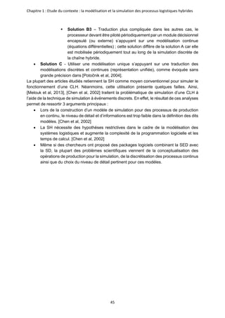 Chapitre 1 : Etude du contexte : la modélisation et la simulation des processus logistiques hybrides
45
▪ Solution B3 – Traduction plus compliquée dans les autres cas, le
processeur devant être piloté périodiquement par un module décisionnel
encapsulé (ou externe) s’appuyant sur une modélisation continue
(équations différentielles) ; cette solution diffère de la solution A car elle
est mobilisée périodiquement tout au long de la simulation discrète de
la chaîne hybride.
• Solution C - Utiliser une modélisation unique s’appuyant sur une traduction des
modélisations discrètes et continues (représentation unifiée), comme évoquée sans
grande précision dans [Potočnik et al, 2004].
La plupart des articles étudiés retiennent la SH comme moyen conventionnel pour simuler le
fonctionnement d’une CLH. Néanmoins, cette utilisation présente quelques failles. Ainsi,
[Melouk et al, 2013], [Chen et al, 2002] traitent la problématique de simulation d’une CLH à
l’aide de la technique de simulation à événements discrets. En effet, le résultat de ces analyses
permet de ressortir 3 arguments principaux :
• Lors de la construction d’un modèle de simulation pour des processus de production
en continu, le niveau de détail et d’informations est trop faible dans la définition des dits
modèles. [Chen et al, 2002]
• La SH nécessite des hypothèses restrictives dans le cadre de la modélisation des
systèmes logistiques et augmente la complexité de la programmation logicielle et les
temps de calcul. [Chen et al, 2002]
• Même si des chercheurs ont proposé des packages logiciels combinant la SED avec
la SD, la plupart des problèmes scientifiques viennent de la conceptualisation des
opérations de production pour la simulation, de la discrétisation des processus continus
ainsi que du choix du niveau de détail pertinent pour ces modèles.
 