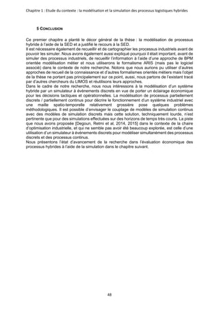 Chapitre 1 : Etude du contexte : la modélisation et la simulation des processus logistiques hybrides
48
5 CONCLUSION
Ce premier chapitre a planté le décor général de la thèse : la modélisation de processus
hybride à l’aide de la SED et a justifié le recours à la SED.
Il est nécessaire également de recueillir et de cartographier les processus industriels avant de
pouvoir les simuler. Nous avons également aussi expliqué pourquoi il était important, avant de
simuler des processus industriels, de recueillir l’information à l’aide d’une approche de BPM
orientée modélisation métier et nous utiliserons le formalisme ARIS (mais pas le logiciel
associé) dans le contexte de notre recherche. Notons que nous aurions pu utiliser d’autres
approches de recueil de la connaissance et d’autres formalismes orientés métiers mais l’objet
de la thèse ne portant pas principalement sur ce point, aussi, nous partons de l’existant tracé
par d’autres chercheurs du LIMOS et réutilisons leurs approches.
Dans le cadre de notre recherche, nous nous intéressons à la modélisation d’un système
hybride par un simulateur à évènements discrets en vue de porter un éclairage économique
pour les décisions tactiques et opérationnelles. La modélisation de processus partiellement
discrets / partiellement continus pour décrire le fonctionnement d’un système industriel avec
une maille spatio-temporelle relativement grossière pose quelques problèmes
méthodologiques. Il est possible d’envisager le couplage de modèles de simulation continus
avec des modèles de simulation discrets mais cette solution, techniquement lourde, n’est
pertinente que pour des simulations effectuées sur des horizons de temps très courts. La piste
que nous avons proposée [Degoun, Retmi et al, 2014, 2015] dans le contexte de la chaire
d’optimisation industrielle, et qui ne semble pas avoir été beaucoup explorée, est celle d’une
utilisation d’un simulateur à événements discrets pour modéliser simultanément des processus
discrets et des processus continus.
Nous présentons l’état d’avancement de la recherche dans l’évaluation économique des
processus hybrides à l’aide de la simulation dans le chapitre suivant.
 