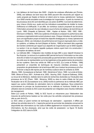 Chapitre 2 : Etude du problème : la valorisation des processus hybrides à court et moyen terme
51
a. Les tableaux de bord issus des SIAD : d’après les analyses effectuées par [Fenies,
2006], ces tableaux de bord issus des SIAD peuvent être structurés par rapport au
cadre proposé par Kaplan et Norton et relient ainsi le niveau opérationnel / tactique
d’un SIAD orienté simulation avec la stratégie de l’organisation. A partir du moment où
les processus de la SC sont identifiés par une action de BPM, il convient de déterminer,
pour chacun d'entre eux, quels sont les indicateurs susceptibles de révéler le niveau
d'efficience et d'efficacité. A cet effet, de nombreux auteurs proposent de structurer
l'information provenant de ces indicateurs sous la forme de tableaux de bord [Cross et
Lynch, 1989; Chiapello et Delmond, 1994 ; Kaplan et Norton, 1992, 1993, 1996 ;
Edvinsonn et Malone, 1997].Ces systèmes d'indicateurs analysent la performance des
processus organisationnels suivant plusieurs axes. Chaque indicateur de performance
aura une signification propre et traduit les objectifs stratégiques au niveau opérationnel
[Bouquin, 2003]. Les indicateurs de performance sont toujours regroupés dans un état,
un système, un tableau de bord [Kaplan et Norton, 1998] et devraient être organisés
de manière cohérente par rapport aux objectifs de l’organisation que le SIAD rappelle.
La section 4 de ce chapitre rappelle quelques notions ayant trait à la construction /
conception de tableau de bord.
b. La méthode ABC : l’intégration des modèles de type ABC a pour objectif d’évaluer le
flux financier. Le recours à un système ABC permet de fournir l’information sur les coûts
de la SC à l’aide d’une approche processuelle qui permet de faire coïncider les modèles
de coûts avec la représentation qu’on les logisticiens et les gestionnaires de production
de leur système. Dans leur article de 1996 sur le SCC, [La Londe et Pohlen, 1996]
présentent un ensemble de techniques de mesures orientées processus. Leur
proposition de généralisation de la technique ABC pour évaluer les processus et le flux
financier a depuis été reprise par de nombreux auteurs dans le contexte du SCM.
[Boons, 1998 ; Gunasekaran et Sarhadi, 1998 ; Sénéchal et Tahon, 1998 ; La Londe et Ginter,
1999 ; Briers et Chua, 2001 ; Kulmala et al, 2002 ; Seuring, 2002 ; Gupta et Galloway, 2004].
La revue de la littérature, réalisée dans le cadre de recherches doctorales sur l'évaluation des
processus de la SC [Tham, 1999 ; Moranna, 2002] ou dans le cadre d'états de l'art pour
l'évaluation de la SC [Gunasekaran et al, 2005] montre la pertinence de la méthode ABC par
rapport aux autres méthodes de valorisation dans le contexte logistique. Nous présentons
succinctement le principe de fonctionnement de la méthode et montrons l'intérêt de son
utilisation dans le contexte du SCC avant de présenter son intégration avec d'autres méthodes
de management.
Selon [La Londe et Pohlen, 1996], le SCC fournit un mécanisme pour l'élaboration des
mesures de performance basées sur les coûts pour les activités comprenant les processus
clés au sein de la CL.
Le SCC utilise un grand nombre de techniques de valorisation ; cependant, il diffère par
attribuer les activités dans la CL. L'approche permet de surmonter les obstacles concernant la
disponibilité des informations sur les coûts et diffère également en incluant la transaction, les
informations, les flux physiques, ainsi que les coûts de possession. La figure 16 illustre
l’intégration du SCC dans le SCM.
 