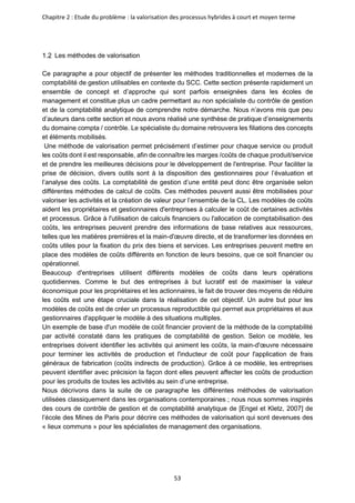 Chapitre 2 : Etude du problème : la valorisation des processus hybrides à court et moyen terme
53
Les méthodes de valorisation
Ce paragraphe a pour objectif de présenter les méthodes traditionnelles et modernes de la
comptabilité de gestion utilisables en contexte du SCC. Cette section présente rapidement un
ensemble de concept et d’approche qui sont parfois enseignées dans les écoles de
management et constitue plus un cadre permettant au non spécialiste du contrôle de gestion
et de la comptabilité analytique de comprendre notre démarche. Nous n’avons mis que peu
d’auteurs dans cette section et nous avons réalisé une synthèse de pratique d’enseignements
du domaine compta / contrôle. Le spécialiste du domaine retrouvera les filiations des concepts
et éléments mobilisés.
Une méthode de valorisation permet précisément d’estimer pour chaque service ou produit
les coûts dont il est responsable, afin de connaître les marges /coûts de chaque produit/service
et de prendre les meilleures décisions pour le développement de l'entreprise. Pour faciliter la
prise de décision, divers outils sont à la disposition des gestionnaires pour l’évaluation et
l’analyse des coûts. La comptabilité de gestion d’une entité peut donc être organisée selon
différentes méthodes de calcul de coûts. Ces méthodes peuvent aussi être mobilisées pour
valoriser les activités et la création de valeur pour l’ensemble de la CL. Les modèles de coûts
aident les propriétaires et gestionnaires d'entreprises à calculer le coût de certaines activités
et processus. Grâce à l'utilisation de calculs financiers ou l'allocation de comptabilisation des
coûts, les entreprises peuvent prendre des informations de base relatives aux ressources,
telles que les matières premières et la main-d'œuvre directe, et de transformer les données en
coûts utiles pour la fixation du prix des biens et services. Les entreprises peuvent mettre en
place des modèles de coûts différents en fonction de leurs besoins, que ce soit financier ou
opérationnel.
Beaucoup d'entreprises utilisent différents modèles de coûts dans leurs opérations
quotidiennes. Comme le but des entreprises à but lucratif est de maximiser la valeur
économique pour les propriétaires et les actionnaires, le fait de trouver des moyens de réduire
les coûts est une étape cruciale dans la réalisation de cet objectif. Un autre but pour les
modèles de coûts est de créer un processus reproductible qui permet aux propriétaires et aux
gestionnaires d'appliquer le modèle à des situations multiples.
Un exemple de base d'un modèle de coût financier provient de la méthode de la comptabilité
par activité constaté dans les pratiques de comptabilité de gestion. Selon ce modèle, les
entreprises doivent identifier les activités qui animent les coûts, la main-d'œuvre nécessaire
pour terminer les activités de production et l'inducteur de coût pour l'application de frais
généraux de fabrication (coûts indirects de production). Grâce à ce modèle, les entreprises
peuvent identifier avec précision la façon dont elles peuvent affecter les coûts de production
pour les produits de toutes les activités au sein d’une entreprise.
Nous décrivons dans la suite de ce paragraphe les différentes méthodes de valorisation
utilisées classiquement dans les organisations contemporaines ; nous nous sommes inspirés
des cours de contrôle de gestion et de comptabilité analytique de [Engel et Kletz, 2007] de
l’école des Mines de Paris pour décrire ces méthodes de valorisation qui sont devenues des
« lieux communs » pour les spécialistes de management des organisations.
 