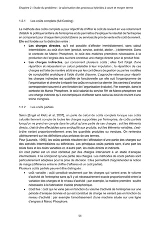 Chapitre 2 : Etude du problème : la valorisation des processus hybrides à court et moyen terme
54
1.2.1 Les coûts complets (full Costing)
La méthode des coûts complets a pour objectif de chiffrer le coût de revient en vue notamment
d'établir la politique tarifaire de l'entreprise et de permettre d'expliquer le résultat de l'entreprise
en comparant pour chaque item produit (biens ou services) le prix de vente et le coût de revient.
Elle est fondée sur la distinction entre :
• Les charges directes, qu'il est possible d'affecter immédiatement, sans calcul
intermédiaire, au coût d'un item (produit, service, activité, atelier…) déterminée. Dans
le contexte de Maroc Phosphore, le coût des matières premières nécessaires à la
production de l’engrais des ouvriers constitue une charge directe pour le produit final.
• Les charges indirectes, qui concernent plusieurs coûts ; elles font l'objet d'une
répartition et nécessitent un calcul préalable à leur imputation ; la répartition de ces
charges est faite de manière arbitraire par les contrôleurs de gestion ou par les modèles
de comptabilité analytique à l’aide d’unité d’œuvre. L’approche retenue pour répartir
les charges indirectes est qualifiée de fonctionnelle car elle suit l’organigramme de
l’organisation et cherche à répartir les coûts en suivant ce dernier (les centres d’analyse
correspondent souvent à une fonction de l’organisation évaluée). Par exemple, dans le
contexte de Maroc Phosphore, le coût salarial du service RH de Maroc phosphore est
une charge indirecte qu’il est compliquée d’affecter sans calcul au coût de revient d’une
tonne d’engrais.
1.2.2 Les coûts partiels
Selon [Engel et Kletz et al, 2007], on parle de calcul de coûts complets lorsque ces coûts
calculés tiennent compte de toutes les charges supportées par l'entreprise, de coûts partiels
lorsqu'on ne prend en compte dans le calcul qu'une partie de ces charges : soit les éléments
directs, c'est-à-dire affectables sans ambiguïté aux produits, soit les éléments variables, c'est-
à-dire variant proportionnellement avec les quantités produites ou vendues. On reviendra
ultérieurement sur les définitions plus précises de ces termes.
Pour [Launois, 1995], les coûts partiels résultent de l’affectation d’une partie des charges sur
des activités intermédiaires ou définitives. Les principaux coûts partiels sont, d’une part les
coûts fixes et les coûts variables et, d’autre part, les coûts directs et indirects.
Un coût partiel est un coût constitué par des charges intervenant à un stade d’analyse
intermédiaire. Il ne comprend qu'une partie des charges. Les méthodes de coûts partiels sont
particulièrement adaptées pour la prise de décision. Elles permettent d’appréhender la notion
de marge (différence entre le chiffre d’affaires et un coût partiel).
Plusieurs coûts partiels peuvent être distingués :
• coût variable : coût constitué seulement par les charges qui varient avec le volume
d'activité de l'entreprise sans qu'il y ait nécessairement exacte proportionnalité entre la
variation des charges et le niveau d'activité ; par exemple, la matière première soufre
nécessaire à la fabrication d’acide phosphorique.
• Coût fixe : coût qui ne varie pas en fonction du volume d’activité de l’entreprise sur une
période d’analyse donnée et qui est constitué de charge ne variant pas en fonction du
niveau d’activité : par exemple l’amortissement d’une machine située sur une ligne
d’engrais à Maroc Phosphore.
 