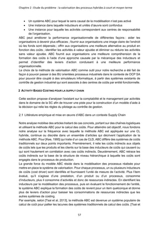 Chapitre 2 : Etude du problème : la valorisation des processus hybrides à court et moyen terme
57
• Un système ABC pour lequel le sens causal de la modélisation n’est pas activé
• Une instance dans laquelle inducteurs et unités d’œuvre sont confondus
• Une instance pour laquelle les activités correspondent aux centres de responsabilité
de l’organisation.
ABC peut améliorer la performance organisationnelle de différentes façons : aider les
organisations à devenir plus efficaces ; fournir aux organisations une image claire de l’endroit
où les fonds sont dépensés ; offrir aux organisations une meilleure alternative au produit en
fonction des coûts ; identifier les activités à valeur ajoutée et éliminer ou réduire les activités
sans valeur ajoutée. ABC fournit aux organisations une meilleure compréhension de la
formation des coûts à l’aide d’une approche causale par la mécanique des inducteurs et
permet d’identifier des leviers d’action conduisant à une meilleure performance
organisationnelle.
Le choix de la méthode de valorisation ABC comme outil pour notre recherche a été fait de
façon à pouvoir passer à des BU orientées processus industriels dans le contexte de OCP SA
pour pouvoir être couplé à des simulateurs informatique, à partir des systèmes existants de
contrôle de gestion industriel qui sont associés à des centres de coûts par entité fonctionnelle.
2 ACTIVITY BASED COSTING POUR LA SUPPLY CHAIN
Cette section propose d’analyser l’existant sur la comptabilité et le management par activités
dans le domaine de la SC afin de trouver une piste pour la construction d’un modèle d’aide à
la décision qui relie les règles du pilotage au contrôle de gestion.
Littérature empirique et mise en œuvre d’ABC dans un contexte Supply Chain
Notre analyse mobilise des articles traitant de cas concrets, portant sur des chaînes logistiques
et utilisant la méthode ABC pour le calcul des coûts. Pour atteindre cet objectif, nous fondons
notre analyse sur la fréquence avec laquelle la méthode ABC est appliquée sur une CL
hybride, continue ou discrète dans un ensemble d’articles qui décrivent l’application de la
méthode ABC. Pour [Kee, 1995] qui traite d’un cas de CLD, ABC diffère des systèmes de coûts
traditionnels sur deux points importants. Premièrement, il relie les coûts indirects aux objets
de coûts tels que les produits et les clients sur la base des inducteurs de coûts qui causent ou
qui sont hautement en corrélation avec ces coûts indirects. Deuxièmement, ABC retrace les
coûts indirects sur la base de la structure de niveau hiérarchique à laquelle les coûts sont
engagés dans le processus de production.
La grande force du modèle ABC réside dans la modélisation des processus réalisée pour
mettre en place le système de valorisation. Pour chaque processus, un ou plusieurs inducteurs
de coûts (cost driver) sont identifiés et fournissent l’unité de mesure de l’activité. Plus l’item
évalué, qu’il s’agisse d’une prestation, d’un produit ou d’un processus, consomme
d’inducteurs, plus il consomme d’activités et donc de ressources indirectes. En identifiant les
inducteurs par la modélisation des processus, puis en évaluant le fonctionnement de l’entité,
le système ABC explique la formation des coûts de revient pour un item quelconque et donne
plus de leviers d’action pour baisser les consommations de ressources indirectes que les
autres systèmes de costing.
Par exemple, selon [Tsai et al, 2013], la méthode ABC est devenue un système populaire de
calcul de coût pour pallier les lacunes des systèmes traditionnels de calcul des coûts. [Tsai et
 