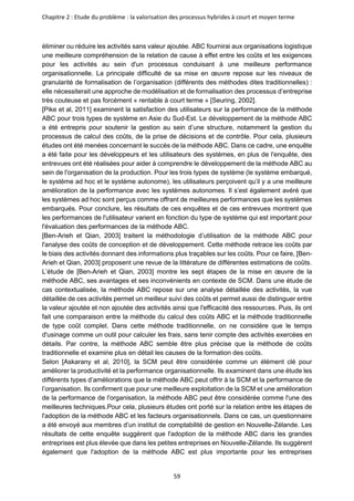 Chapitre 2 : Etude du problème : la valorisation des processus hybrides à court et moyen terme
59
éliminer ou réduire les activités sans valeur ajoutée. ABC fournirai aux organisations logistique
une meilleure compréhension de la relation de cause à effet entre les coûts et les exigences
pour les activités au sein d'un processus conduisant à une meilleure performance
organisationnelle. La principale difficulté de sa mise en œuvre repose sur les niveaux de
granularité de formalisation de l’organisation (différents des méthodes dites traditionnelles) :
elle nécessiterait une approche de modélisation et de formalisation des processus d’entreprise
très couteuse et pas forcément « rentable à court terme » [Seuring, 2002].
[Pike et al, 2011] examinent la satisfaction des utilisateurs sur la performance de la méthode
ABC pour trois types de système en Asie du Sud-Est. Le développement de la méthode ABC
a été entrepris pour soutenir la gestion au sein d’une structure, notamment la gestion du
processus de calcul des coûts, de la prise de décisions et de contrôle. Pour cela, plusieurs
études ont été menées concernant le succès de la méthode ABC. Dans ce cadre, une enquête
a été faite pour les développeurs et les utilisateurs des systèmes, en plus de l'enquête, des
entrevues ont été réalisées pour aider à comprendre le développement de la méthode ABC au
sein de l'organisation de la production. Pour les trois types de système (le système embarqué,
le système ad hoc et le système autonome), les utilisateurs perçoivent qu’il y a une meilleure
amélioration de la performance avec les systèmes autonomes. Il s’est également avéré que
les systèmes ad hoc sont perçus comme offrant de meilleures performances que les systèmes
embarqués. Pour conclure, les résultats de ces enquêtes et de ces entrevues montrent que
les performances de l'utilisateur varient en fonction du type de système qui est important pour
l'évaluation des performances de la méthode ABC.
[Ben-Arieh et Qian, 2003] traitent la méthodologie d’utilisation de la méthode ABC pour
l'analyse des coûts de conception et de développement. Cette méthode retrace les coûts par
le biais des activités donnant des informations plus traçables sur les coûts. Pour ce faire, [Ben-
Arieh et Qian, 2003] proposent une revue de la littérature de différentes estimations de coûts.
L’étude de [Ben-Arieh et Qian, 2003] montre les sept étapes de la mise en œuvre de la
méthode ABC, ses avantages et ses inconvénients en contexte de SCM. Dans une étude de
cas contextualisée, la méthode ABC repose sur une analyse détaillée des activités, la vue
détaillée de ces activités permet un meilleur suivi des coûts et permet aussi de distinguer entre
la valeur ajoutée et non ajoutée des activités ainsi que l'efficacité des ressources. Puis, ils ont
fait une comparaison entre la méthode du calcul des coûts ABC et la méthode traditionnelle
de type coût complet. Dans cette méthode traditionnelle, on ne considère que le temps
d'usinage comme un outil pour calculer les frais, sans tenir compte des activités exercées en
détails. Par contre, la méthode ABC semble être plus précise que la méthode de coûts
traditionnelle et examine plus en détail les causes de la formation des coûts.
Selon [Askarany et al, 2010], la SCM peut être considérée comme un élément clé pour
améliorer la productivité et la performance organisationnelle. Ils examinent dans une étude les
différents types d’améliorations que la méthode ABC peut offrir à la SCM et la performance de
l’organisation. Ils confirment que pour une meilleure exploitation de la SCM et une amélioration
de la performance de l'organisation, la méthode ABC peut être considérée comme l'une des
meilleures techniques.Pour cela, plusieurs études ont porté sur la relation entre les étapes de
l'adoption de la méthode ABC et les facteurs organisationnels. Dans ce cas, un questionnaire
a été envoyé aux membres d’un institut de comptabilité de gestion en Nouvelle-Zélande. Les
résultats de cette enquête suggèrent que l'adoption de la méthode ABC dans les grandes
entreprises est plus élevée que dans les petites entreprises en Nouvelle-Zélande. Ils suggèrent
également que l'adoption de la méthode ABC est plus importante pour les entreprises
 