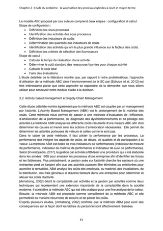 Chapitre 2 : Etude du problème : la valorisation des processus hybrides à court et moyen terme
61
Le modèle ABC proposé par ces auteurs comprend deux étapes : configuration et calcul
Etape de configuration :
• Définition des sous-processus
• Identification des activités des sous processus
• Définition des inducteurs de coûts
• Détermination des quantités des inducteurs de coûts
• Identification des activités qui ont la plus grande influence sur le facteur des coûts.
• Définition des critères de sélection des fournisseurs
Etape de calcul :
• Calculer le temps de réalisation d’une activité
• Déterminer le coût standard des ressources fournies pour chaque activité
• Calculer le coût total
• Faire des évaluations
L’étude détaillée de la littérature montre que, par rapport à notre problématique, l’approche
d’utilisation de la méthode ABC dans l’environnement de la SC par [Schulze et al, 2012] est
très intéressante parce que cette approche se rapproche de la démarche que nous allons
utiliser pour concevoir notre modèle d’aide à la décision.
Activity based management et Supply Chain Management
Cette étude détaillée montre également que la méthode ABC est couplée par un management
par l’activité. L’Activity Based Management (ABM) est le prolongement de la maîtrise des
coûts. Cette méthode nous permet de passer à une méthode d’évaluation de l’efficience,
d’amélioration de la performance, de diagnostic des dysfonctionnements et de pilotage des
activités.La méthode ABM analyse les différents coûts résultants d'une mesure ABC afin d'en
déterminer les causes et mener ainsi les actions d’amélioration nécessaires. Elle permet de
déterminer les activités porteuses de valeurs et celles qui ne le sont pas.
Dans le cadre de cette méthode, il faut piloter la performance par les processus. La
performance doit intégrer les aspects de coûts, de délais, de qualités et de participation à la
valeur. La méthode ABM est dotée de trois indicateurs de performances (indicateur de mesure
de performance, indicateur de maîtrise de performance et indicateur de suivi de performance).
Selon [Investopedia, 2017], la gestion par activités (ABM) est une procédure qui a été élaborée
dans les années 1980 pour analyser les processus d'une entreprise afin d'identifier les forces
et les faiblesses. Plus précisément, la gestion axée sur l'activité cherche les secteurs où une
entreprise perd de l'argent afin que ces activités puissent être éliminées ou améliorées pour
accroître la rentabilité. ABM analyse les coûts des employés, du matériel, des installations, de
la distribution, des frais généraux et d'autres facteurs dans une entreprise pour déterminer et
allouer les coûts d'activité.
[Armstrong, 2002] décrit la comptabilité par activités et la gestion par activités comme deux
techniques qui représentent une extension importante de la comptabilité dans la société
moderne. Il considère la méthode ABC qui est très pratique pour une fine analyse de la valeur.
Ensuite, la méthode ABM est proposée comme complément de la méthode ABC et elle
permettrait de manière récurrente de réduire et de piloter les coûts.
D’après plusieurs études, [Armstrong, 2002] confirme que la méthode ABM peut avoir des
conséquences sur la façon dont les tâches du personnel sont effectivement réalisées.
 