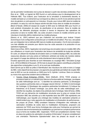 Chapitre 2 : Etude du problème : la valorisation des processus hybrides à court et moyen terme
65
est de permettre l’amélioration de la prise de décision à partir des données améliorées. Pour
[Sun et al., 1999], un logiciel de SED fournit un outil précieux pour le développement de la
méthode ABC. Tout d’abord, pour l’exécution de la simulation à événements discrets, le
modèle est basé sur un événement qui correspond au début ou à la fin d’une activité et permet
donc de générer un coût associé à un inducteur. Ensuite, pour inclure ABC dans le modèle de
simulation, le calcul du coût de chaque activité doit être inclus dans le modèle de simulation.
[Beck & Nowak, 2000] ont essayé de coupler la SED avec la méthode ABC pour fournir un
outil amélioré d’évaluation de coûts, de planification et de prévision. Dans le modèle de
simulation, les éléments physiques circulent à travers la séquence des opérations de
production et dans le modèle ABC, les coûts circulent à travers le modèle entraîné par les
inducteurs d’activités définis relativement au modèle physique.
[Savory et al., 2001] estiment que peu d’attention est accordée pour évaluer l’impact
économique d’une configuration productive par un modèle de simulation. Pour eux, ceci passe
par une intégration de la méthode ABC dans le modèle de simulation. À la fin de la simulation,
une liste détaillée est produite pour décrire tous les coûts associés à la production et aux
opérations logistiques.
Selon [Lee et Kao, 2001], l’application de la technique de simulation dans le modèle ABC offre
aux utilisateurs un moyen pour l’évaluation des facteurs de rentabilité de toutes les activités.
En outre, en utilisant les résultats de simulation dans un modèle analytique ABC, les coûts des
ressources allouées sont plus précis et l’attribution arbitraire est évitée (de manière relative
par rapport à l’usage des attributs de coûts directement dans le logiciel de SED).
D’autres approches plus récentes se sont intéressées au couplage ABC / Simulation [Lange
et al., 2012] et [Mahal et Houssain, 2015] mais la plupart des papiers scientifiques présentent
des approches contextuelles à une CL et ne sont pas réutilisables.
Etant donné que la SED se prête à l’identification des inducteurs de coûts et donc à l’usage
de ABC, notre objectif est de proposer une approche plus générale permettant de coupler ABC
avec la SED en vue de construire un SIAD pour la CL hybride / continue. Dans ce contexte,
au moins trois approches existent dans la littérature :
• Toronto Virtual Entreprise (TOVE) : Selon [Gelbukh, 2014], TOVE propose un
processus basé sur un scénario pour décrire la fonctionnalité de l'ontologie. Les étapes
de cette méthodologie sont six : 1) Identifier les scénarios pertinents; 2) Développer
des questions pertinentes dans un langage naturel informel ; 3) Définir la terminologie
de l’ontologie; 4) Développer des questions pertinentes formellement; 5) Indiquer les
théorèmes; et 6) Évaluer l'ontologie. Les points clés de cette méthodologie sont :
identifier les requêtes, les objets et les prédicats dans l'ontologie. Selon [Fenies, 2006],
TOVE est une démarche de modélisation structurée pour la prise en compte d’une
évaluation ABC des activités qui a été implantée dans des ERP. Elle représente une
méthodologie, pour laquelle une ontologie des modèles de valorisation présente un
intérêt évident pour notre approche de modélisation et d'évaluation de performances ;
les propos de [Tham, 1999] constatant l'absence d'intégration des méthodes de
valorisation (modèles de coûts) dans la modélisation d'entreprise, proposent une
extension de TOVE sous forme d'ontologie des coûts pour l'entreprise qui permet de
concevoir des environnements de modélisation qui prennent en compte la performance
sous la forme de modèles ABC. Cependant, TOVE est complètement orientée "mise
en place de système de valorisation et système d'information" et ignore complètement
une orientation "Recherche Opérationnelle" dans les phases de recueil et de
 