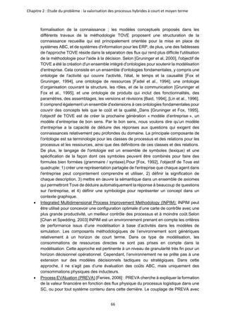 Chapitre 2 : Etude du problème : la valorisation des processus hybrides à court et moyen terme
66
formalisation de la connaissance ; les modèles conceptuels proposés dans les
différents travaux de la méthodologie TOVE proposent une structuration de la
connaissance recueillie qui est principalement orientée pour la mise en place de
systèmes ABC, et de systèmes d'information pour les ERP, de plus, une des faiblesses
de l'approche TOVE réside dans la séparation des flux qui rend plus difficile l'utilisation
de la méthodologie pour l'aide à la décision. Selon [Gruninger et al, 2000], l'objectif de
TOVE a été la création d'un ensemble intégré d'ontologies pour soutenir la modélisation
d'entreprise. Cela consiste en un ensemble d'ontologies fondamentales, y compris une
ontologie de l'activité qui couvre l'activité, l'état, le temps et la causalité [Fox et
Gruninger, 1994], une ontologie de ressources [Fadel et al., 1994], une ontologie
d’organisation couvrant la structure, les rôles, et de la communication [Gruninger et
Fox et al., 1995], et une ontologie de produits qui inclut des fonctionnalités, des
paramètres, des assemblages, les versions et révisions [Baid, 1994], [Lin et al., 1996].
Il comprend également un ensemble d'extensions à ces ontologies fondamentales pour
couvrir des concepts tels que le coût et la qualité. Dans [Gruninger et Fox, 1995],
l'objectif de TOVE est de créer la prochaine génération « modèle d’entreprise », un
modèle d’entreprise de bon sens. Par le bon sens, nous voulons dire qu’un modèle
d'entreprise a la capacité de déduire des réponses aux questions qui exigent des
connaissances relativement peu profondes du domaine. La principale composante de
l'ontologie est sa terminologie pour les classes de processus et des relations pour les
processus et les ressources, ainsi que des définitions de ces classes et des relations.
De plus, le langage de l'ontologie est un ensemble de symboles (lexique) et une
spécification de la façon dont ces symboles peuvent être combinés pour faire des
formules bien formées (grammaire / syntaxe).Pour [Fox, 1992], l'objectif de Tove est
quadruple: 1) créer une représentation partagée de l'entreprise que chaque agent dans
l'entreprise peut conjointement comprendre et utiliser, 2) définir la signification de
chaque description, 3) mettre en œuvre la sémantique dans un ensemble de axiomes
qui permettront Tove de déduire automatiquement la réponse à beaucoup de questions
sur l'entreprise, et 4) définir une symbologie pour représenter un concept dans un
contexte graphique.
• Integrated Multidimensional Process Improvement Methodology (INPIM): INPIM peut
être utilisé pour concevoir une configuration optimale d’une carte de contrôle avec une
plus grande productivité, un meilleur contrôle des processus et à moindre coût.Selon
[Chan et Spedding, 2003] INPIM est un environnement prenant en compte les critères
de performance issus d’une modélisation à base d’activités dans les modèles de
simulation. Les composants méthodologiques de l’environnement sont génériques
relativement à un horizon de court terme. Dans ce type de modélisation, les
consommations de ressources directes ne sont pas prises en compte dans la
modélisation. Cette approche est pertinente à un niveau de granularité très fin pour un
horizon décisionnel opérationnel. Cependant, l’environnement ne se prête pas à une
extension sur des modèles décisionnels tactiques ou stratégiques. Dans cette
approche, il ne s’agit pas d’une évaluation des coûts ABC, mais uniquement des
consommations physiques des inducteurs.
• Process EVAluation (PREVA) [Fenies, 2006] : PREVA cherche à expliquer la formation
de la valeur financière en fonction des flux physique du processus logistique dans une
SC, ou pour tout système contenu dans cette dernière. Le couplage de PREVA avec
 