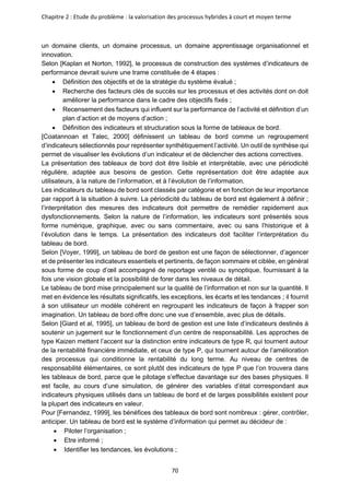 Chapitre 2 : Etude du problème : la valorisation des processus hybrides à court et moyen terme
70
un domaine clients, un domaine processus, un domaine apprentissage organisationnel et
innovation.
Selon [Kaplan et Norton, 1992], le processus de construction des systèmes d’indicateurs de
performance devrait suivre une trame constituée de 4 étapes :
• Définition des objectifs et de la stratégie du système évalué ;
• Recherche des facteurs clés de succès sur les processus et des activités dont on doit
améliorer la performance dans le cadre des objectifs fixés ;
• Recensement des facteurs qui influent sur la performance de l’activité et définition d’un
plan d’action et de moyens d’action ;
• Définition des indicateurs et structuration sous la forme de tableaux de bord.
[Coatannoan et Talec, 2000] définissent un tableau de bord comme un regroupement
d’indicateurs sélectionnés pour représenter synthétiquement l’activité. Un outil de synthèse qui
permet de visualiser les évolutions d’un indicateur et de déclencher des actions correctives.
La présentation des tableaux de bord doit être lisible et interprétable, avec une périodicité
régulière, adaptée aux besoins de gestion. Cette représentation doit être adaptée aux
utilisateurs, à la nature de l’information, et à l’évolution de l’information.
Les indicateurs du tableau de bord sont classés par catégorie et en fonction de leur importance
par rapport à la situation à suivre. La périodicité du tableau de bord est également à définir ;
l’interprétation des mesures des indicateurs doit permettre de remédier rapidement aux
dysfonctionnements. Selon la nature de l’information, les indicateurs sont présentés sous
forme numérique, graphique, avec ou sans commentaire, avec ou sans l’historique et à
l’évolution dans le temps. La présentation des indicateurs doit faciliter l’interprétation du
tableau de bord.
Selon [Voyer, 1999], un tableau de bord de gestion est une façon de sélectionner, d’agencer
et de présenter les indicateurs essentiels et pertinents, de façon sommaire et ciblée, en général
sous forme de coup d’œil accompagné de reportage ventilé ou synoptique, fournissant à la
fois une vision globale et la possibilité de forer dans les niveaux de détail.
Le tableau de bord mise principalement sur la qualité de l’information et non sur la quantité. Il
met en évidence les résultats significatifs, les exceptions, les écarts et les tendances ; il fournit
à son utilisateur un modèle cohérent en regroupant les indicateurs de façon à frapper son
imagination. Un tableau de bord offre donc une vue d’ensemble, avec plus de détails.
Selon [Giard et al, 1995], un tableau de bord de gestion est une liste d’indicateurs destinés à
soutenir un jugement sur le fonctionnement d’un centre de responsabilité. Les approches de
type Kaizen mettent l’accent sur la distinction entre indicateurs de type R, qui tournent autour
de la rentabilité financière immédiate, et ceux de type P, qui tournent autour de l’amélioration
des processus qui conditionne la rentabilité du long terme. Au niveau de centres de
responsabilité élémentaires, ce sont plutôt des indicateurs de type P que l’on trouvera dans
les tableaux de bord, parce que le pilotage s’effectue davantage sur des bases physiques. Il
est facile, au cours d’une simulation, de générer des variables d’état correspondant aux
indicateurs physiques utilisés dans un tableau de bord et de larges possibilités existent pour
la plupart des indicateurs en valeur.
Pour [Fernandez, 1999], les bénéfices des tableaux de bord sont nombreux : gérer, contrôler,
anticiper. Un tableau de bord est le système d’information qui permet au décideur de :
• Piloter l’organisation ;
• Etre informé ;
• Identifier les tendances, les évolutions ;
 