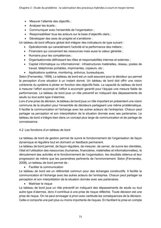 Chapitre 2 : Etude du problème : la valorisation des processus hybrides à court et moyen terme
71
• Mesurer l’atteinte des objectifs ;
• Analyser les écarts ;
• Communiquer avec l’ensemble de l’organisation ;
• Responsabiliser tous les acteurs sur la base d’objectifs clairs ;
• Développer des axes de progrès et s’améliorer ;
Un tableau de bord efficace global doit intégrer des indicateurs de type suivant :
• Opérationnels qui caractérisent l’activité et la performance des métiers ;
• Financiers qui concernent les ressources mais aussi la valeur générée ;
• Humains pour les compétences ;
• Organisationnels définissant les rôles et responsabilités internes et externes ;
• Capital informatique ou informationnel : infrastructures matérielles, réseau, postes de
travail, téléphones portables, imprimantes, copieurs, etc ;
• Applications système, monitoring, antivirus, bureautiques.
Selon [Fernandez, 1999], Le tableau de bord est un outil assurant pour le décideur qui permet
la perception d’une situation à un instant donné. Un tableau de bord doit offrir une vision
cohérente du système à piloter en fonction des objectifs fixés. La capacité du tableau de bord
à mesurer l’effort accompli et l’effort à accomplir garantit pour l’équipe une mesure fiable de
performances. Le tableau de bord joue un rôle préventif en indiquant des dépassements de
seuils ou tout autre type d’alarmes.
Lors d’une prise de décision, le tableau de bord joue un rôle important en présentant une vision
commune de la situation pour l’ensemble de décideurs partageant une même problématique.
Il facilite la communication et l’échange avec les autres acteurs de l’entreprise. Chacun peut
partager sa perception et son interprétation de la situation donnée avec ses partenaires. Le
tableau de bord s’intègre bien dans un concept plus large de communication et de partage de
connaissance.
Les fonctions d’un tableau de bord
Le tableau de bord de gestion permet de suivre le fonctionnement de l’organisation de façon
dynamique et régulière tout en donnant un feedback permanent.
Le tableau de bord permet, de façon régulière, de mesurer, de cerner, de suivre les clientèles,
l’état et l’utilisation des ressources (humaines, financières, matérielles et informationnelles), le
déroulement des activités et le fonctionnement de l’organisation, les résultats obtenus et leur
progression de même que les paramètres pertinents de l’environnement. Selon [Fernandez,
2008], un tableau de bord permet de :
• Faciliter la communication
Le tableau de bord est un référentiel commun pour des échanges constructifs. Il facilite la
communication et l’échange avec les autres acteurs de l’entreprise. Chacun peut partager sa
perception et son interprétation de la situation donnée avec ses partenaires.
• Maitriser le risque
Le tableau de bord joue un rôle préventif en indiquant des dépassements de seuils ou tout
autre type d’alarmes, donc il contribue à une prise de risque réfléchie. Toute décision est une
prise de risque. On ne peut envisager à priori avec certitude les conséquences de la décision.
Celle-ci comporte une part plus ou moins importante de risques. En facilitant la prise en compte
 