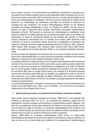 Chapitre 3 : Une approche pour la valorisation des processus logistiques hybrides
75
Nous voulons concevoir un environnement de modélisation permettant le couplage de la
simulation et du contrôle de gestion dans les suites logicielles d'aide à la décision pour la CLH.
Cet environnement ne peut être créé et fonctionner que s'il a un mode d'emploi rédigé sous la
forme d'une méthodologie de modélisation. Dès lors, le premier objectif de ce chapitre est de
présenter une méthodologie de modélisation permettant de structurer la démarche de
couplage que nous proposons. Les travaux méthodologiques réalisés sur les systèmes
complexes par l'équipe Modélisation et Aide à la Décision du LIMOS vont être repris et
étendus. En effet, la démarche ASCI (Analyse, Spécification Conception Implémentation)
[Gourgand et Kellert, 1991] permet de concevoir une méthodologie de modélisation d’une
classe de systèmes, le modèle générique de connaissance de cette classe, et de réaliser une
bibliothèque (ou base) de composants logiciels qui est exploitée pour générer un modèle
d’action (programme informatique) pour un système de la classe. Cette démarche a été
construite à la suite de nombreuses études concernant la modélisation et l’évaluation des
systèmes complexes comme les systèmes logistiques industriels, [Tchernev, 1997 ; Lacomme,
1998 ; Goujon, 1998 ; Grangeon, 2001 ; Boutevin, 2003 ; Cossard, 2004 ; Norre, 2005, Fenies,
2006…] les systèmes de transport [Sarramia 2002], ou les systèmes hospitaliers [Combes,
1994].
Au fur et à mesure de l’apparition de nouveaux outils, de nouveaux concepts, et de la mise en
œuvre de la méthodologie ASCI à un grand nombre de systèmes complexes et de domaines
différents, la démarche en tant qu'objet de recherche a été enrichie.
La première partie de ce chapitre portera sur ce composant méthodologique ASCI et montrera
comment il nous sert pour structurer notre travail, tandis que les parties suivantes traiteront de
sa mise en œuvre pour produire une méthodologie de modélisation pour l'aide à la décision
pour la chaîne logistique hybride permettant le couplage de la simulation avec des modèles
de valorisation ABC issus du Supply Chain Costing. Les concepts et la démarche proposés
prennent leur dimension actionnable dans le chapitre 4 qui présentera la mise en œuvre de
notre démarche sur la chaîne logistique de Maroc Phosphore avec comme résultante la
construction d’un ABS [Fenies et Tchernev, 2012] dédié au pilotage opérationnel des ateliers
d’engrais de cette structure.
Les points développés dans ce chapitre 3 comme dans le chapitre 4 ont été publiés dans une
version courte dans [Retmi et al., 2016., a, b] ( ILS et RIRL…) et sont à ce jour en processus
navette dans la revue Supply Chain Forum.
1 UNE METHODOLOGIE POUR LA VALORISATION DES PROCESSUS LOGISTIQUES HYBRIDES
Cette section résume l’approche proposée par [Fenies, 2006] dont l’un des objectifs était
d’étendre la démarche ASCI sur la CL. La complexité des problèmes traités dans les
organisations humaines suppose qu'informaticiens et gestionnaires puissent dialoguer, d'un
point de vue académique comme dans l'entreprise, de manière à concevoir concepts, savoirs
et savoir-faire pour l'aide à la décision. Le composant méthodologique ASCI constitue à cet
effet un schéma directeur par lequel chacun arrive à travailler de manière individuelle comme
collective dans le cadre d'un projet de recherche sur l'aide à la décision.
[Fenies, 2006] définit le composant méthodologique ASCI comme un méta-modèle
méthodologique permettant de concevoir des objets de recherche pour l'aide à la décision. La
mise en œuvre de ce méta-modèle par la sélection d'un positionnement épistémologique
 