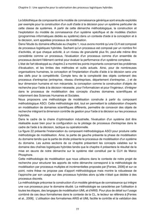 Chapitre 3 : Une approche pour la valorisation des processus logistiques hybrides
77
La bibliothèque de composants et le modèle de connaissance générique sont ensuite exploités
par exemple pour la construction d'un outil d'aide à la décision pour un système particulier de
cette classe de systèmes. A partir de cette démarche méthodologique, la construction et
l'exploitation du modèle de connaissance d'un système spécifique et de modèles d'action
(programmes informatiques dédiés au système) dans un contexte d'aide à la conception et à
la décision, sont appelées processus de modélisation.
Dans l'étude du domaine effectuée au chapitre 1, nous avons montré qu’une CLH est composé
de processus logistiques hybrides. Sachant qu'un processus est composé par un nombre fini
d'activités, et que chaque activité, à un niveau de granularité plus fin, peut-elle même être
considérée comme un processus, l'évaluation d'un processus comme d'un ensemble de
processus devient l'élément central pour évaluer la performance d'un système complexe.
L'état de l'art développé au chapitre 2 a montré les points importants concernant les problèmes
d'évaluation, et les limites des méthodes et outils actuels. Ainsi, pour de nombreuses
organisations humaines, la conception et l'implantation d'outils d'aide à la décision sera une
des clefs pour la compétitivité. Compte tenu de la complexité des objets contenant des
processus d'entreprise (entreprise, réseau d'entreprises, département d’entreprise…) et de
leur dimension humaine et non mécaniste, la conception comme la construction d'objets de
recherche pour l'aide à la décision nécessite, pour l'informaticien et pour l'ingénieur, d'intégrer
dans le processus de modélisation des concepts d'autres domaines scientifiques et
notamment des Sciences Humaines et Sociales.
Nous proposons une méthodologie de modélisation construite à partir du composant
méthodologique ASCI. Cette méthodologie doit, tout en permettant la collaboration d'experts
en modélisation de domaines scientifiques différents, permettre de concevoir des objets de
recherche intégrant la dimension contrôle de gestion pour l'aide à la décision sur les processus
hybrides.
Dans le cadre de la chaire d’optimisation industrielle, l'évaluation d'un système doit être
réalisable aussi bien pour la configuration ou le pilotage de processus d'entreprise dans le
cadre de l'aide à la décision, tactique ou opérationnelle.
La figure 22 présente l'instanciation du composant méthodologique ASCI pour produire cette
méthodologie de modélisation. Ainsi, la partie de gauche présente la phase de modélisation
du domaine tandis que la partie de droite présente le processus de modélisation d'un système
du domaine. Les autres sections de ce chapitre présentent les concepts valables sur le
domaine des chaînes logistiques hybrides tandis que le chapitre 4 présentera le résultat de la
mise en œuvre de notre démarche sur le système réel constitué par la CLH de Maroc
Phosphore.
Cette méthodologie de modélisation que nous utilisons dans le contexte de notre projet de
recherche pour structurer les apports de notre démarche correspond à la méthodologie de
modélisation par processus multiples et incrémentielles proposée par [Fenies, 2006] et sur ce
point, notre thèse ne propose pas d’apport méthodologique mais montre la robustesse de
l’approche par son usage sur des processus hybrides alors qu’elle n’était que dédiée à des
processus discrets.
La méthodologie préconise la construction d'un modèle générique de connaissance qui intègre
une vue processus pour le domaine étudié. La méthodologie se caractérise par l'utilisation à
toutes les étapes, des langages de modélisation UML et d'ARIS. Pour plus de détail sur l’usage
combiné de ces deux formalismes dans le contexte de la CL, le lecteur se référera à [Fenies
et al., 2006]. L'utilisation des formalismes ARIS et UML facilite le contrôle et la validation des
 