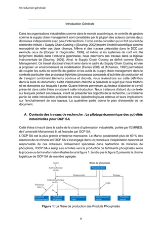 Introduction générale
8
Introduction Générale
Dans les organisations industrielles comme dans le monde académique, le contrôle de gestion
comme le supply chain management sont considérés par la plupart des acteurs comme deux
domaines indépendants avec peu d’intersections. Force est de constater qu’un fort courant de
recherche intitulé « Supply Chain Costing » [Seuring, 2002] montre l’intérêt scientifique comme
managérial de relier ces deux champs. Même si des travaux préexistés dans le SCC par
exemple ceux de [Cooper et Slagmulder, 1999], et même si les systèmes de coût ont été
largement étudiés dans l’industrie japonnaise, nous inscrivons ces travaux dans la logique
instrumentale de [Seuring, 2002]. Ainsi, le Supply Chain Costing se définit comme Chain
Management. Ce travail doctoral s’inscrit ainsi dans le cadre du Supply Chain Costing et vise
à proposer un environnement de modélisation [Fenies 2006] et [Tchernev, 1997] permettant
de coupler les outils de contrôle de gestion et les outils du supply chain management dans le
contexte particulier des processus hybrides (processus composés d’activités de production et
de transport combinant éléments continus et discrets, nous reviendrons sur cette définition
dans la suite du document). Cette introduction cherche à présenter le sujet que nous traitons
et les domaines sur lesquels il porte. Quatre thèmes permettant au lecteur d'aborder le travail
présenté dans cette thèse structurent cette introduction. Nous traiterons d'abord du contexte
sur lesquels portent ces travaux, avant de présenter les objectifs de la recherche. La troisième
partie de cette introduction présente les choix épistémologiques retenus et leurs implications
sur l'enchaînement de nos travaux. La quatrième partie donne le plan d'ensemble de ce
document.
A. Contexte des travaux de recherche : Le pilotage économique des activités
industrielles pour OCP SA
Cette thèse s’inscrit dans le cadre de la chaire d’optimisation industrielle, portée par l’EMINES,
de l’université Mohammed 6, et financée par OCP SA.
L’OCP SA est la plus grande entreprise marocaine. Le Maroc possèderait plus de 60 % des
réserves de ce minerai et l’OCP SA s’est engagé dans un processus d’exploitation raisonné et
responsable de ces richesses. Initialement spécialisé dans l’extraction de minerais de
phosphate, l’OCP SA a élargi ses activités vers la production de fertilisants phosphatés selon
le processus de transformation illustré dans la figure 1, tandis que la figure 2 présente la chaîne
logistique de OCP SA de manière agrégée.
Figure 1: La filière de production des Produits Phosphatés
 