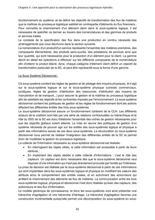 Chapitre 3 : Une approche pour la valorisation des processus logistiques hybrides
82
fonctionnement du système, et de définir les objectifs de transformation des flux de matières
que la maîtrise du processus logistique satisfait en contrepartie d'éléments du flux financiers ;
Pour connaître le cheminement d'un élément client dans le sous-système logique, il est
nécessaire de spécifier ce dernier au travers des nomenclatures et des gammes de produits
et services traités.
Le contexte de la spécification des flux dans une production en continu nécessite des
aménagements que nous décrivons dans la section suivante.
La nomenclature d'un produit/d'un service représente l'ensemble des matières premières, des
composants élémentaires, des produits semi-ouvrés, des prestations de services ainsi que
leur quantité, qui sont nécessaires pour la production d'un élément pour le client. La gamme
décrit en détail les opérations à effectuer sur les différents composants de la nomenclature
afin d'obtenir le produit désiré. Ainsi, chaque catégorie d'élément client définit un objectif de
transformation particulier de la SC, et peut être représenté sous la forme d'une gamme.
Le Sous Système Décisionnel :
Ce sous-système contient les règles de gestion et de pilotage des moyens physiques, et il agit
sur le sous-système logique et sur le sous-système physique (contrats commerciaux,
juridiques, règles de gestion, d'attribution des ressources, d'attribution des moyens de
manutention et de transport...) pour assurer la gestion et la maîtrise du processus logistique
afin de satisfaire les objectifs et les contraintes imposés par l'environnement. Le sous-système
décisionnel contient les politiques de gestion et les règles de fonctionnement dont les actions
affectent les différentes entités des trois sous-systèmes.
Le sous-système décisionnel assure un fonctionnement cohérent de la CLH. Les différents
acteurs de la coalition sont liés par une série de relations contractuelles ou hiérarchique et le
rôle du SSD de la SC est donc d'élaborer l'ensemble des ordres de gestion nécessaires pour
que les objectifs globaux soient atteints. La mise en œuvre des politiques de gestion d'un
système nécessite de pouvoir agir sur les entités des sous-systèmes logique et physique à
partir des informations issues de ces deux sous-systèmes. La structuration du sous-système
décisionnel nous permet de réaliser l'intégration des différentes entités de la SC et permet
donc de modéliser la gestion du processus logistique.
La collecte de l'information nécessaire au sous-système décisionnel est réalisée :
• En interrogeant les objets cibles, si cette information est accessible à partir de leurs
attributs ;
• En implantant des objets dédiés à cette collecte d'informations : c'est le rôle des
capteurs. Un capteur est donc nécessaire dès que le sous-système décisionnel veut
disposer d'une information qui n'est pas directement procurée par l'entité qui l'intéresse.
La prise de décision est réalisée par le sous-système décisionnel à partir de ces informations
qui sont implantées dans les sous-systèmes logique et physique en modifiant les valeurs des
attributs et/ou le comportement des entités visées, et en actionnant des actionneurs qui
arrêtent le cheminement des éléments de flux de matières. La communication entre les trois
sous-systèmes logique, physique et décisionnel n'est donc réalisée qu'avec des capteurs, des
actionneurs et des flux d'information.
Le modèle générique de connaissance, et donc les sous-systèmes vont ainsi présenter une
hiérarchie d'agrégation et une hiérarchie d'héritage. La hiérarchie d'agrégation favorise une
construction incrémentielle puisqu'elle permet une décomposition du sous-système en sous-
 