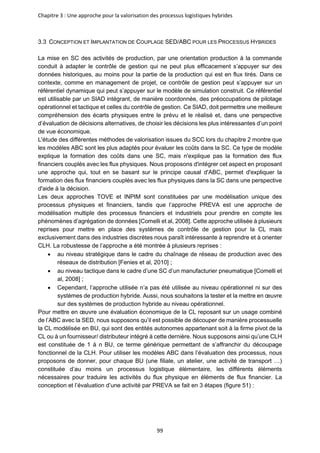 Chapitre 3 : Une approche pour la valorisation des processus logistiques hybrides
99
3.3 CONCEPTION ET IMPLANTATION DE COUPLAGE SED/ABC POUR LES PROCESSUS HYBRIDES
La mise en SC des activités de production, par une orientation production à la commande
conduit à adapter le contrôle de gestion qui ne peut plus efficacement s’appuyer sur des
données historiques, au moins pour la partie de la production qui est en flux tirés. Dans ce
contexte, comme en management de projet, ce contrôle de gestion peut s’appuyer sur un
référentiel dynamique qui peut s’appuyer sur le modèle de simulation construit. Ce référentiel
est utilisable par un SIAD intégrant, de manière coordonnée, des préoccupations de pilotage
opérationnel et tactique et celles du contrôle de gestion. Ce SIAD, doit permettre une meilleure
compréhension des écarts physiques entre le prévu et le réalisé et, dans une perspective
d’évaluation de décisions alternatives, de choisir les décisions les plus intéressantes d’un point
de vue économique.
L'étude des différentes méthodes de valorisation issues du SCC lors du chapitre 2 montre que
les modèles ABC sont les plus adaptés pour évaluer les coûts dans la SC. Ce type de modèle
explique la formation des coûts dans une SC, mais n'explique pas la formation des flux
financiers couplés avec les flux physiques. Nous proposons d'intégrer cet aspect en proposant
une approche qui, tout en se basant sur le principe causal d'ABC, permet d'expliquer la
formation des flux financiers couplés avec les flux physiques dans la SC dans une perspective
d'aide à la décision.
Les deux approches TOVE et INPIM sont constituées par une modélisation unique des
processus physiques et financiers, tandis que l’approche PREVA est une approche de
modélisation multiple des processus financiers et industriels pour prendre en compte les
phénomènes d’agrégation de données [Comelli et al, 2008]. Cette approche utilisée à plusieurs
reprises pour mettre en place des systèmes de contrôle de gestion pour la CL mais
exclusivement dans des industries discrètes nous paraît intéressante à reprendre et à orienter
CLH. La robustesse de l’approche a été montrée à plusieurs reprises :
• au niveau stratégique dans le cadre du chaînage de réseau de production avec des
réseaux de distribution [Fenies et al, 2010] ;
• au niveau tactique dans le cadre d’une SC d’un manufacturier pneumatique [Comelli et
al, 2008] ;
• Cependant, l’approche utilisée n’a pas été utilisée au niveau opérationnel ni sur des
systèmes de production hybride. Aussi, nous souhaitons la tester et la mettre en œuvre
sur des systèmes de production hybride au niveau opérationnel.
Pour mettre en œuvre une évaluation économique de la CL reposant sur un usage combiné
de l’ABC avec la SED, nous supposons qu’il est possible de découper de manière processuelle
la CL modélisée en BU, qui sont des entités autonomes appartenant soit à la firme pivot de la
CL ou à un fournisseur/ distributeur intégré à cette dernière. Nous supposons ainsi qu’une CLH
est constituée de 1 à n BU, ce terme générique permettant de s’affranchir du découpage
fonctionnel de la CLH. Pour utiliser les modèles ABC dans l’évaluation des processus, nous
proposons de donner, pour chaque BU (une filiale, un atelier, une activité de transport …)
constituée d’au moins un processus logistique élémentaire, les différents éléments
nécessaires pour traduire les activités du flux physique en éléments de flux financier. La
conception et l’évaluation d’une activité par PREVA se fait en 3 étapes (figure 51) :
 