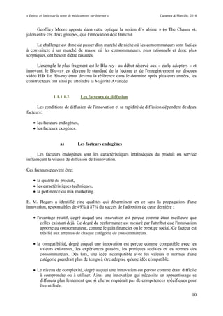 « Enjeux et limites de la vente de médicaments sur Internet » Cazamea & Marcille, 2014
10
Geoffrey Moore apporte dans cette optique la notion d’« abîme » (« The Chasm »),
jalon entre ces deux groupes, que l'innovation doit franchir.
Le challenge est donc de passer d'un marché de niche où les consommateurs sont faciles
à convaincre à un marché de masse où les consommateurs, plus rationnels et donc plus
sceptiques, ont besoin d'être rassurés.
L'exemple le plus fragment est le Blu-ray : au début réservé aux « early adopters » et
innovant, le Blu-ray est devenu le standard de la lecture et de l'enregistrement sur disques
vidéo HD. Le Blu-ray étant devenu la référence dans le domaine après plusieurs années, les
constructeurs ont ainsi pu atteindre la Majorité Avancée.
1.1.1.1.2. Les facteurs de diffusion
Les conditions de diffusion de l'innovation et sa rapidité de diffusion dépendent de deux
facteurs:
 les facteurs endogènes,
 les facteurs exogènes.
a) Les facteurs endogènes
Les facteurs endogènes sont les caractéristiques intrinsèques du produit ou service
influençant la vitesse de diffusion de l'innovation.
Ces facteurs peuvent être:
 la qualité du produit,
 les caractéristiques techniques,
 la pertinence du mix marketing.
E. M. Rogers a identifié cinq qualités qui déterminent en ce sens la propagation d'une
innovation, responsables de 49% à 87% du succès de l'adoption de cette dernière :
 l'avantage relatif, degré auquel une innovation est perçue comme étant meilleure que
celles existant déjà. Ce degré de performance est mesuré par l'attribut que l'innovation
apporte au consommateur, comme le gain financier ou le prestige social. Ce facteur est
très lié aux attentes de chaque catégorie de consommateurs.
 la compatibilité, degré auquel une innovation est perçue comme compatible avec les
valeurs existantes, les expériences passées, les pratiques sociales et les normes des
consommateurs. Dès lors, une idée incompatible avec les valeurs et normes d'une
catégorie prendrait plus de temps à être adoptée qu'une idée compatible.
 Le niveau de complexité, degré auquel une innovation est perçue comme étant difficile
à comprendre ou à utiliser. Ainsi une innovation qui nécessite un apprentissage se
diffusera plus lentement que si elle ne requérait pas de compétences spécifiques pour
être utilisée.
 