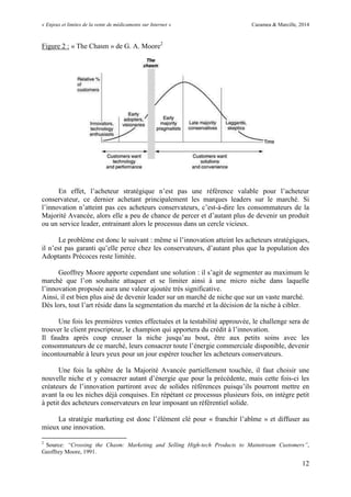 « Enjeux et limites de la vente de médicaments sur Internet » Cazamea & Marcille, 2014
12
Figure 2 : « The Chasm » de G. A. Moore2
En effet, l’acheteur stratégique n’est pas une référence valable pour l’acheteur
conservateur, ce dernier achetant principalement les marques leaders sur le marché. Si
l’innovation n’atteint pas ces acheteurs conservateurs, c’est-à-dire les consommateurs de la
Majorité Avancée, alors elle a peu de chance de percer et d’autant plus de devenir un produit
ou un service leader, entrainant alors le processus dans un cercle vicieux.
Le problème est donc le suivant : même si l’innovation atteint les acheteurs stratégiques,
il n’est pas garanti qu’elle perce chez les conservateurs, d’autant plus que la population des
Adoptants Précoces reste limitée.
Geoffrey Moore apporte cependant une solution : il s’agit de segmenter au maximum le
marché que l’on souhaite attaquer et se limiter ainsi à une micro niche dans laquelle
l’innovation proposée aura une valeur ajoutée très significative.
Ainsi, il est bien plus aisé de devenir leader sur un marché de niche que sur un vaste marché.
Dès lors, tout l’art réside dans la segmentation du marché et la décision de la niche à cibler.
Une fois les premières ventes effectuées et la testabilité approuvée, le challenge sera de
trouver le client prescripteur, le champion qui apportera du crédit à l’innovation.
Il faudra après coup creuser la niche jusqu’au bout, être aux petits soins avec les
consommateurs de ce marché, leurs consacrer toute l’énergie commerciale disponible, devenir
incontournable à leurs yeux pour un jour espérer toucher les acheteurs conservateurs.
Une fois la sphère de la Majorité Avancée partiellement touchée, il faut choisir une
nouvelle niche et y consacrer autant d’énergie que pour la précédente, mais cette fois-ci les
créateurs de l’innovation partiront avec de solides références puisqu’ils pourront mettre en
avant la ou les niches déjà conquises. En répétant ce processus plusieurs fois, on intègre petit
à petit des acheteurs conservateurs en leur imposant un référentiel solide.
La stratégie marketing est donc l’élément clé pour « franchir l’abîme » et diffuser au
mieux une innovation.
2
Source: “Crossing the Chasm: Marketing and Selling High-tech Products to Mainstream Customers”,
Geoffrey Moore, 1991.
 