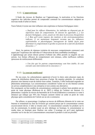 « Enjeux et limites de la vente de médicaments sur Internet » Cazamea & Marcille, 2014
13
1.1.2. L’apprentissage
L’étude des travaux de Bandura sur l’apprentissage, la motivation et les fonctions
cognitives des individus permet de comprendre comment les consommateurs adoptent un
nouveau mode d’achat en masse.
Tout d’abord, il existe une inter influence ente expérience et facteurs biologiques innés :
« Sauf pour les réflexes élémentaires, les individus ne disposent pas de
répertoires innés de comportement. Ils doivent les apprendre […] Les
facteurs biologiques, certes, jouent un rôle dans le processus d'acquisition
[…] Bien qu'il existe toujours des innéistes et des environnementalistes
radicaux, il est maintenant largement reconnu que les influences
expérientielles et physiologiques interagissent de subtile façon pour
déterminer le comportement et qu'elles ne peuvent de ce fait être facilement
dissociées. » 3
Ainsi, les patrons de réponses (création de nouveaux comportements communs) sont
acquis par l’expérience des individus et l’observation de leurs semblables (modelage).
L’apprentissage par action directe permet d’obtenir des effets positifs ou négatifs sur ces
actions. Les formes efficaces de comportement sont retenues, celles inefficaces oubliées
(processus de renforcement différentiel).
« Une fois que les patrons comportementaux sont bien établis, ils sont
exécutés sans intervention de la conscience ».4
1.1.3. Le concept multicanal
De nos jours, les cyberacheteurs apprécient d’avoir le choix entre plusieurs types de
canaux de distribution durant leurs processus d’achat. De manière générale, ils consultent
plusieurs sites Internet avant de réaliser leurs achats. Toutefois, l’offre multicanal engendre un
phénomène antinomique. Les consommateurs considèrent l’achat sur un site Internet comme
un service complémentaire à une entreprise et non comme une alternative.
Par conséquent, un bon nombre de consommateurs continuent à acheter leurs produits sur un
point de vente physique (Robinson & al, 2007) à défaut de l’acheter sur Internet. Ce
phénomène s’exprime au travers du baromètre de la Fevad (Fédération e-commerce et vente à
distance) qui indique que 56% des Français auraient réalisé un achat en point de vente
physique après consultation de l’article sur un site e-commerce.
Par ailleurs, ce pourcentage s’explique au travers de différents éléments de la vente sur
Internet et notamment les frais de livraison qui seraient perçus par le consommateur comme
excessivement élevés. L’idée se résume ainsi : le consommateur consulte les produits sur le
site du commerçant, le produit ayant un prix identique en boutique, le consommateur se
rendra donc en boutique pour finaliser son achat. L’avantage est qu’il peut également
consulter sur le site des avis consommateurs concernant le produit si cela est possible.
3
Source : « L’apprentissage social » de Bandura, 1995
4
Source : « L’apprentissage social » de Bandura, 1995
 