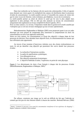 « Enjeux et limites de la vente de médicaments sur Internet » Cazamea & Marcille, 2014
14
Dans leur recherche sur les facteurs clés de succès des cybermarchés, Colla et Lapoule
nous donnent une vision quant à la multiplicité des canaux de distribution dans le processus
d’achat du consommateur. La multi-canalité renvoie à l’ensemble des canaux de ventes tels
que la vente via un site Internet, vente à distance, par téléphone, via un site m-commerce.
La multi-canalité permet au client de choisir le canal qui lui sera le plus adapté mais
également le plus pratique. Elle ne doit pas être analysée au niveau du consommateur
uniquement mais également au niveau compétitif (Colla & Lapoule, 2011).
Pour ces deux auteurs, à ce niveau, l’importance réside dans la gestion de la multi-canalité par
l’entreprise que ce soit aux niveaux stratégiques qu’aux niveaux opérationnels.
Balasubramanian, Raghunathan et Mahajan (2005) nous proposent quant à eux un cadre
théorique qui nous permet de comprendre plus clairement le comportement de choix du
consommateur au sein d’une approche multicanal.
Selon ces trois auteurs, les consommateurs se fixent des objectifs à chaque étape de leur
processus de décision. Pour atteindre leurs objectifs fixés, ils sélectionneraient les canaux qui
leur offriraient cette opportunité.
Au travers d’une trentaine d’interviews réalisées avec des clients (cyberacheteurs ou
non), ils ont pu identifier cinq objectifs qui pourraient être suivis durant leur processus
d’achat :
 La recherche d’interactions sociales,
 La quête de significations symboliques,
 Une affirmation de soi,
 Des objectifs uniquement économiques,
 L’objectif d’habitude d’achat, l’expérience en point de vente physique.
Figure 3: Les déterminants du choix d’une formule à chaque état du processus d’achat
(Balasubramanian, Raghunathan et Mahajan, 2005) 5
Par ailleurs, construire une image sur le web est difficile du fait que l’individu ne
connaît que très peu de sites Internet relatifs à chacun des marchés. Bertrand Belvaux (2006)
5
Source : Comment le parcours cross-canal du consommateur transforme-t-il son expérience de shopping ? ,
Régine Vanheems et Isabelle Collin-Lachaud
 