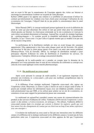 « Enjeux et limites de la vente de médicaments sur Internet » Cazamea & Marcille, 2014
15
met en avant le fait que la connaissance de l’enseigne apporte des visites sur Internet et
encourage le consommateur à acheter sur un point de vente physique.
Keltner (2000) quant à lui apporte une solution à ce problème en préconisant d’utiliser les
contacts qu’entretiennent les vendeurs avec leurs clients pour encourager l’utilisation du site
e-commerce de l’enseigne, l’objectif étant de ne pas perdre le consommateur dans le canal
électronique.
Selon Durand (2007), le concept multicanal permet également de revoir la définition du
point de vente qui peut désormais être utilisé en tant que point relais pour les commandes
clients passées sur Internet. Le client passe commande sur le site e-commerce et vient par la
suite retirer son produit directement en boutique. Aujourd’hui, on parle de stratégie logistique
de « picking magasin ». Ce système accroît la rentabilité individuelle du cyberacheteur.
Toutefois, le cas « Tesco.com » vu par Colla et Lapoule montre que ce modèle n’est pas une
clé de succès à long terme.
La performance de la distribution multiple est mise en avant lorsque des synergies
apparaissent. Elles apparaissent si des liens entre chaque canal ont été favorisés. On entend
par favoriser le fait que le client puisse passer d’un canal à un autre sans aucun problème
(Montoya-Weiss, Voss & Grewdal, 2003)). La stratégie de distribution multiple a pour
principaux objectifs d’abaisser les coûts de distribution et d’améliorer les services. En
répercussion, l’entreprise obtient un avantage concurrentiel durable.
L’approche de la multi-canalité est à prendre en compte pour le domaine de la
pharmacie car il nous permettra dans la suite de nos recherches de confronter ce concept avec
celui du cross-canal appliqué à notre marché pharmaceutique.
1.1.4. Du multicanal au cross-canal
Après avoir présenté le concept de multi-canalité, il est également important d’en
présenter son évolution, le « cross-canal », cela pour une meilleure compréhension dans la
poursuite de la recherche.
A la différence d’une stratégie multicanal, l’approche cross-canal, elle, repose sur
l’expérience client. Désormais, le client n’a plus à choisir un seul et unique canal d’achat. Il
pourra par exemple utiliser les informations reçues avec son téléphone portable, comme un
code promotionnel reçu par SMS, et les utiliser pour acheter sur un site de e-commerce, m-
commerce et tout autre support lui permettant de passer une commande.
Le multicanal est aujourd’hui considéré comme une norme de commercialisation des
produits et des services (Vanheems & Collin). Vanheems (2010) renvoie l’expression « cross-
canal » à des notions « d’entrecroisements, de mélanges ». Par ailleurs, Vanheems définit le
cross-canal comme étant « la stratégie qui consiste à éliminer les ruptures, quelle que soit
leur nature lors des changements de canaux par un client tout au long d’une même expérience
avec une enseigne ».
L’évolution du multicanal au cross-canal se fait par une interaction entre les différents
canaux à la différence de la stratégie multicanal où les différents canaux n’avaient pas de liens
particuliers entre eux. L’expression cross-canal est donc apparue du fait que l’expression
 