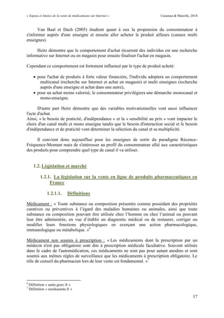 « Enjeux et limites de la vente de médicaments sur Internet » Cazamea & Marcille, 2014
17
Van Baal et Dach (2005) étudient quant à eux la propension du consommateur à
s'informer auprès d'une enseigne et ensuite aller acheter le produit ailleurs (canaux multi
enseignes).
Heitz démontre que le comportement d'achat récurrent des individus est une recherche
informative sur Internet ou en magasin pour ensuite finaliser l'achat en magasin.
Cependant ce comportement est fortement influencé par le type de produit acheté:
 pour l'achat de produits à forte valeur financière, l'individu adoptera un comportement
multicanal (recherche sur Internet et achat en magasin) et multi enseignes (recherche
auprès d'une enseigne et achat dans une autre),
 pour un achat moins valorisé, le consommateur privilégiera une démarche monocanal et
mono-enseigne.
D'autre part Heitz démontre que des variables motivationnelles vont aussi influencer
l'acte d'achat.
Ainsi, « le besoin de praticité, d'indépendance » et la « sensibilité au prix » vont impacter le
choix d'un canal multi et mono enseigne tandis que le besoin d'interaction social et le besoin
d'indépendance et de praticité vont déterminer la sélection du canal et sa multiplicité.
Il convient donc aujourd'hui pour les enseignes de sortir du paradigme Récence-
Fréquence-Montant mais de s'intéresser au profil du consommateur allié aux caractéristiques
des produits pour comprendre quel type de canal il va utiliser.
1.2. Législation et marché
1.2.1. La législation sur la vente en ligne de produits pharmaceutiques en
France
1.2.1.1. Définitions
Médicament : « Toute substance ou composition présentée comme possédant des propriétés
curatives ou préventives à l’égard des maladies humaines ou animales, ainsi que toute
substance ou composition pouvant être utilisée chez l’homme ou chez l’animal ou pouvant
leur être administrée, en vue d’établir un diagnostic médical ou de restaurer, corriger ou
modifier leurs fonctions physiologiques en exerçant une action pharmacologique,
immunologique ou métabolique. »6
Médicament non soumis à prescription : « Les médicaments dont la prescription par un
médecin n'est pas obligatoire sont dits à prescription médicale facultative. Souvent utilisés
dans le cadre de l'automédication, ces médicaments ne sont pas pour autant anodins et sont
soumis aux mêmes règles de surveillance que les médicaments à prescription obligatoire. Le
rôle de conseil du pharmacien lors de leur vente est fondamental. »7
6
Définition « sante.gouv.fr »
7
Définition « eurekasante.fr »
 