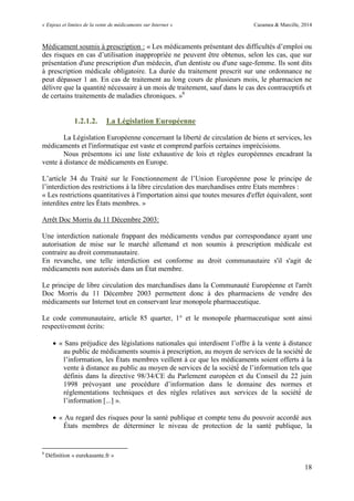 « Enjeux et limites de la vente de médicaments sur Internet » Cazamea & Marcille, 2014
18
Médicament soumis à prescription : « Les médicaments présentant des difficultés d’emploi ou
des risques en cas d’utilisation inappropriée ne peuvent être obtenus, selon les cas, que sur
présentation d'une prescription d'un médecin, d'un dentiste ou d'une sage-femme. Ils sont dits
à prescription médicale obligatoire. La durée du traitement prescrit sur une ordonnance ne
peut dépasser 1 an. En cas de traitement au long cours de plusieurs mois, le pharmacien ne
délivre que la quantité nécessaire à un mois de traitement, sauf dans le cas des contraceptifs et
de certains traitements de maladies chroniques. »8
1.2.1.2. La Législation Européenne
La Législation Européenne concernant la liberté de circulation de biens et services, les
médicaments et l'informatique est vaste et comprend parfois certaines imprécisions.
Nous présentons ici une liste exhaustive de lois et règles européennes encadrant la
vente à distance de médicaments en Europe.
L’article du Traité sur le Fonctionnement de l’ nion Européenne pose le principe de
l’interdiction des restrictions à la libre circulation des marchandises entre Etats membres :
« Les restrictions quantitatives à l importation ainsi que toutes mesures d effet équivalent, sont
interdites entre les États membres. »
Arrêt Doc Morris du 11 Décembre 2003:
Une interdiction nationale frappant des médicaments vendus par correspondance ayant une
autorisation de mise sur le marché allemand et non soumis à prescription médicale est
contraire au droit communautaire.
En revanche, une telle interdiction est conforme au droit communautaire s'il s'agit de
médicaments non autorisés dans un État membre.
Le principe de libre circulation des marchandises dans la Communauté Européenne et l'arrêt
Doc Morris du 11 Décembre 2003 permettent donc à des pharmaciens de vendre des
médicaments sur Internet tout en conservant leur monopole pharmaceutique.
Le code communautaire, article 85 quarter, 1° et le monopole pharmaceutique sont ainsi
respectivement écrits:
 « Sans préjudice des législations nationales qui interdisent l’offre à la vente à distance
au public de médicaments soumis à prescription, au moyen de services de la société de
l’information, les États membres veillent à ce que les médicaments soient offerts à la
vente à distance au public au moyen de services de la société de l’information tels que
définis dans la directive 98/34/CE du Parlement européen et du Conseil du 22 juin
1998 prévoyant une procédure d’information dans le domaine des normes et
réglementations techniques et des règles relatives aux services de la société de
l’information [...] ».
 « Au regard des risques pour la santé publique et compte tenu du pouvoir accordé aux
États membres de déterminer le niveau de protection de la santé publique, la
8
Définition « eurekasante.fr »
 