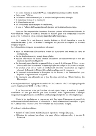 « Enjeux et limites de la vente de médicaments sur Internet » Cazamea & Marcille, 2014
21
 les noms, prénoms et numéro RPPS du ou des pharmaciens responsables du site,
 l’adresse de l’officine,
 l’adresse de courrier électronique, le numéro de téléphone et de télécopie,
 le numéro de licence de la pharmacie,
 la dénomination sociale
 les coordonnées de l’hébergeur du site Internet,
 le nom et l’adresse de l’agence régionale de santé territorialement compétente.
Avec une forte augmentation du nombre de site de vente de médicaments sur Internet, le
Gouvernement Français a décidé de prendre des mesures quant à la compétence nécessaire
pour ouvrir et détenir un site e-commerce de produits pharmaceutiques.
Le 2 Janvier 201 , c’est la date à laquelle, la France a décidé d’encadrer la vente de
médicaments OTC (Over The Counter : correspond aux produits de comptoir ou en vente
libre) sur Internet.
La réglementation comporte les restrictions suivantes :
 Seuls les pharmaciens sont autorisés à créer ou exploiter un site Internet de vente de
médicaments,
 Le site doit forcément être associé à une officine,
 Peuvent être vendus sur un site Internet, uniquement les médicaments qui ne sont pas
soumis à prescription obligatoire,
 Le pharmacien aura l’entière responsabilité au niveau de la délivrance. Il devra exercer
cette activité dans le respect de la déontologie pharmaceutique et des bonnes pratiques,
 La création d’un site de vente de médicament nécessite l’autorisation de l’agence
régionale de la santé (ARS) dont dépend géographiquement la pharmacie,
 Le pharmacien devra donner la description du site Internet et les fonctionnalités pour
respecter la réglementation en vigueur.
 La pharmacie sera référencée sur la liste des sites autorisés de l’Ordre National des
Pharmaciens.
Cette réglementation est régie par l’ordonnance n 2012-1427 du 19/12/12 et appliquée par le
décret d’application n 2012-1562 du 31/12/12.
Il est important de noter que les sites Internet « pure players » ainsi que la grande
distribution ne sont pas touchés par cette évolution. Cette réglementation s’applique
uniquement aux pharmaciens ayant obtenu une licence pour exploiter une officine physique.
L autorité de régulation de la concurrence voit d un bon œil l ouverture du marché du
médicament sur la toile tandis que le Ministère de la Santé et l'Ordre des Pharmaciens exigent
un "Code de bonne conduite" pour pouvoir vendre des médicaments en ligne.
Ce code prévoit trois conditions :
 Respect de l’adossement d'une boutique en ligne à une boutique physique,
 Obligation de pratiquer les mêmes prix qu'en officine (s'ajoutera alors le surcoût de
livraison),
 