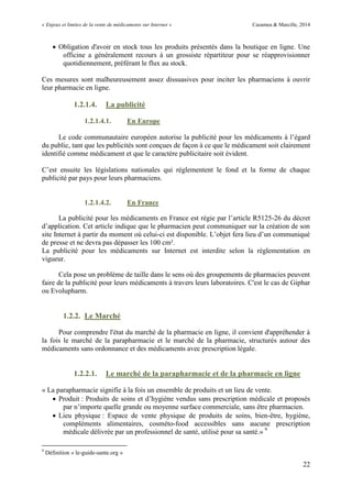 « Enjeux et limites de la vente de médicaments sur Internet » Cazamea & Marcille, 2014
22
 Obligation d'avoir en stock tous les produits présentés dans la boutique en ligne. Une
officine a généralement recours à un grossiste répartiteur pour se réapprovisionner
quotidiennement, préférant le flux au stock.
Ces mesures sont malheureusement assez dissuasives pour inciter les pharmaciens à ouvrir
leur pharmacie en ligne.
1.2.1.4. La publicité
1.2.1.4.1. En Europe
Le code communautaire européen autorise la publicité pour les médicaments à l’égard
du public, tant que les publicités sont conçues de façon à ce que le médicament soit clairement
identifié comme médicament et que le caractère publicitaire soit évident.
C’est ensuite les législations nationales qui réglementent le fond et la forme de chaque
publicité par pays pour leurs pharmaciens.
1.2.1.4.2. En France
La publicité pour les médicaments en France est régie par l’article R5125-26 du décret
d’application. Cet article indique que le pharmacien peut communiquer sur la création de son
site Internet à partir du moment où celui-ci est disponible. L’objet fera lieu d’un communiqué
de presse et ne devra pas dépasser les 100 cm².
La publicité pour les médicaments sur Internet est interdite selon la réglementation en
vigueur.
Cela pose un problème de taille dans le sens où des groupements de pharmacies peuvent
faire de la publicité pour leurs médicaments à travers leurs laboratoires. C'est le cas de Giphar
ou Evolupharm.
1.2.2. Le Marché
Pour comprendre l'état du marché de la pharmacie en ligne, il convient d'appréhender à
la fois le marché de la parapharmacie et le marché de la pharmacie, structurés autour des
médicaments sans ordonnance et des médicaments avec prescription légale.
1.2.2.1. Le marché de la parapharmacie et de la pharmacie en ligne
« La parapharmacie signifie à la fois un ensemble de produits et un lieu de vente.
 Produit : Produits de soins et d’hygiène vendus sans prescription médicale et proposés
par n’importe quelle grande ou moyenne surface commerciale, sans être pharmacien.
 Lieu physique : Espace de vente physique de produits de soins, bien-être, hygiène,
compléments alimentaires, cosméto-food accessibles sans aucune prescription
médicale délivrée par un professionnel de santé, utilisé pour sa santé.» 9
9
Définition « le-guide-sante.org »
 