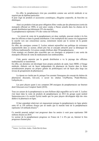 « Enjeux et limites de la vente de médicaments sur Internet » Cazamea & Marcille, 2014
23
En effet, la parapharmacie n'est pas considérée comme une activité médicale et ne
requiert pas de diplôme particulier.
Il peut s'agir de produits et accessoires cosmétiques, d'hygiène corporelle, de bien-être ou
diététiques.
Ainsi ces produits n'ont pas pour obligation d'être vendus par des pharmaciens (sortie du
monopole officinal en 1989), et sont ainsi vendus à l'heure actuelle dans les chaines de la
grande distribution (qui détiennent 25% du marché).
La parapharmacie représente 15% des ventes de l'officine.
Le circuit de vente de la parapharmacie est donc multiple, pouvant résider à la fois
dans les officines et dans la grande distribution. Cette multiplicité des canaux tire logiquement
le marché vers une concurrence accrue, notamment menée par le secteur de la grande
distribution.
En effet, des enseignes comme E. Leclerc mènent aujourd'hui une politique de croissance
exponentielle dans ce secteur, alliant prix bas et concepts attractifs pour se démarquer de
l'officine traditionnelle. Cet acteur compte d'ailleurs déjà 194 parapharmacies.
Cette stratégie est d'autant plus exacerbée que ces enseignes se préparent à une sortie du
monopole officinal de vente de médicaments non remboursables.
Cette guerre amorcée par la grande distribution a vu le paysage des officines
traditionnelles se transformer.
En effet, ces dernières ont développé leurs propres produits de santé, leurs MDD, à l'image
médicale, élaborés soit de façon indépendante (la pharmacie du Sourire dans le 8ème
arrondissement propose ses propres gélules de probiotiques) soit de façon plus large (au
niveau de groupements de pharmacies).
La riposte ne s'arrête pas là, puisque l'on constate l'émergence du concept de chaînes de
pharmacies discounts, low-cost, à savoir les chaînes CityPharma, Prado-Mermoz,
Lafayette,etc…
Les pure players quant à eux comptent 280 enseignes de parapharmacies sur Internet
dont Cdiscount avec Comptoir Santé (2010).
Tous ces acteurs de la parapharmacie se sont d'ailleurs déjà engouffrés sur le web. E. Leclerc
s'est lancé dans la vente de produits de parapharmacie en 2012 (le groupe ayant racheté
Santessima.com à la société Eye'at) tandis que les pure players développent déjà des sites
dédiés à la pharmacie en ligne.
Il faut cependant relativiser cet engouement puisque la parapharmacie en ligne génère
entre 65 et 150 millions d'euros par an tandis que le marché total de la parapharmacie
représente 3,8 milliards d'euros10
.
Ce marché pourrait malgré tout progresser dans les années à venir pour représenter 300
millions d'euros en 2018.
Le secteur de la parapharmacie progresse en France de 3 à 4% par an, Internet le fera
progresser d'autant plus.
10
Source : Les Echos- études, Elodie Bervily-Itasse
 