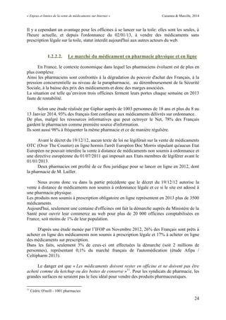 « Enjeux et limites de la vente de médicaments sur Internet » Cazamea & Marcille, 2014
24
Il y a cependant un avantage pour les officines à se lancer sur la toile: elles sont les seules, à
l'heure actuelle, et depuis l'ordonnance du 02/01/13, à vendre des médicaments sans
prescription légale sur la toile, statut interdit aujourd'hui aux autres acteurs du web.
1.2.2.2. Le marché du médicament en pharmacie physique et en ligne
En France, le contexte économique dans lequel les pharmaciens évoluent est de plus en
plus complexe.
Ainsi les pharmaciens sont confrontés à la dégradation du pouvoir d'achat des Français, à la
pression concurrentielle au niveau de la parapharmacie, au déremboursement de la Sécurité
Sociale, à la baisse des prix des médicaments et donc des marges associées.
La situation est telle qu’environ trois officines ferment leurs portes chaque semaine en 2013
faute de rentabilité.
Selon une étude réalisée par Giphar auprès de 1003 personnes de 18 ans et plus du 8 au
13 Janvier 2014, 93% des français font confiance aux médicaments délivrés sur ordonnance.
De plus, malgré les ressources informatives que peut octroyer le Net, 78% des Français
gardent le pharmacien comme première source d'information.
Ils sont aussi 98% à fréquenter la même pharmacie et ce de manière régulière.
Avant le décret du 19/12/12, aucun texte de loi ne légiférait sur la vente de médicaments
OTC (Over The Counter) en ligne hormis l'arrêt Européen Doc Morris stipulant qu'aucun Etat
Européen ne pouvait interdire la vente à distance de médicaments non soumis à ordonnance et
une directive européenne du 01/07/2011 qui imposait aux Etats membres de légiférer avant le
01/01/2013.
Deux pharmacies ont profité de ce flou juridique pour se lancer en ligne en 2012, dont
la pharmacie de M. Lailler.
Nous avons donc vu dans la partie précédente que le décret du 19/12/12 autorise la
vente à distance de médicaments non soumis à ordonnance légale et ce si le site est adossé à
une pharmacie physique.
Les produits non soumis à prescription obligatoire en ligne représentent en 2013 plus de 3500
médicaments.
Aujourd'hui, seulement une centaine d'officines ont fait la démarche auprès du Ministère de la
Santé pour ouvrir leur commerce au web pour plus de 20 000 officines comptabilisées en
France, soit moins de 1% de leur population.
D'après une étude menée par l’IFOP en Novembre 2012, 26% des Français sont prêts à
acheter en ligne des médicaments non soumis à prescription légale et 17% à acheter en ligne
des médicaments sur prescription.
Dans les faits, seulement 3% de ceux-ci ont effectuées la démarche (soit 2 millions de
personnes), représentant 0,1% du marché français de l'automédication (étude Afipa /
Celtipharm 2013).
Le danger est que « Les médicaments doivent rester en officine et ne doivent pas être
acheté comme du ketchup ou des boites de conserve »11
. Pour les syndicats de pharmacie, les
grandes surfaces ne seraient pas le lieu idéal pour vendre des produits pharmaceutiques.
11
Cédric O'neill - 1001 pharmacies
 
