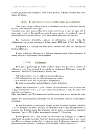 « Enjeux et limites de la vente de médicaments sur Internet » Cazamea & Marcille, 2014
25
En effet, le pharmacien s'attachera à livrer le bon produit à la bonne personne, hors d'une
logique de volume.
1.2.2.3. Le marché européen de la vente en ligne de médicaments
Nous avons donc pu établir un bilan de la situation du marché du médicament français,
qu'il soit vendu en officine ou en ligne.
Maintenant nous allons nous pencher sur le marché européen de la vente en ligne, afin de
comprendre ce qui est fait actuellement dans des pays pionniers en matière de vente de
produits pharmaceutiques sur Internet, qu'ils soient soumis à une prescription ou non.
Les pharmacies allemandes, anglaises, et autrichiennes peuvent vendre des
médicaments avec ou sans ordonnance à distance depuis 2003 (grâce à l'arrêt Doc Morris).
L'Angleterre et la Hollande vont même jusqu'à autoriser cette vente sans lien avec une
pharmacie physique.
L'Italie, la Pologne, l'Espagne et la Belgique autorisent quant à elles uniquement la
vente à distance de médicaments sans ordonnance.
1.2.2.3.1. L'Allemagne
Bien que le pourcentage du chiffre d'affaires réalisé dans la vente à distance de
médicament reste faible comparé à son marché du médicament, l'Allemagne génère des
revenus de 1, milliard d’euros sur Internet, répartis ainsi:
 7 2 millions d’euros pour les médicaments sans ordonnance,
 millions d’euros pour les médicaments avec ordonnance,
 125 millions d’euros pour les produits de parapharmacie,
 Le résidu correspond au matériel médical et produits de nutrition.
Depuis 2004, le marché de la vente à distance de médicaments n'a cessé de croître dans
ce pays, représentant en 2012 3,5% des ventes pharmaceutiques et 12% des ventes hors
ordonnances obligatoires.
Il faut toutefois noter que 57% des commandes à distance de médicaments sont des discounts.
De plus, 27% des médicaments commandés sont des médicaments soumis à une prescription
obligatoire.
Le marché allemand du médicament en ligne est donc un marché en pleine croissance.
35 % des Allemands ont réalisé au moins un achat sur un site de vente de médicaments au
cours des trois dernières années. Les Allemands sont des grands consommateurs notamment
les seniors. Parmi ces 5% d’achat, les seniors représentent 2 % des achats.
L'acteur principal de la vente en ligne de médicaments en Allemagne est DocMorris
(appartenant au groupe Suisse Zur Rose AG), la compagnie pharmaceutique la plus connue
outre Rhin, revendiquant par la même occasion son statut de plus gros vendeur de produits
pharmaceutiques à distance en Europe avec 335 millions de chiffre d'affaires en 2013.
 
