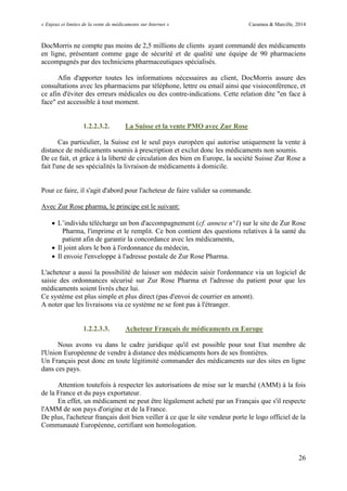 « Enjeux et limites de la vente de médicaments sur Internet » Cazamea & Marcille, 2014
26
DocMorris ne compte pas moins de 2,5 millions de clients ayant commandé des médicaments
en ligne, présentant comme gage de sécurité et de qualité une équipe de 90 pharmaciens
accompagnés par des techniciens pharmaceutiques spécialisés.
Afin d'apporter toutes les informations nécessaires au client, DocMorris assure des
consultations avec les pharmaciens par téléphone, lettre ou email ainsi que visioconférence, et
ce afin d'éviter des erreurs médicales ou des contre-indications. Cette relation dite "en face à
face" est accessible à tout moment.
1.2.2.3.2. La Suisse et la vente PMO avec Zur Rose
Cas particulier, la Suisse est le seul pays européen qui autorise uniquement la vente à
distance de médicaments soumis à prescription et exclut donc les médicaments non soumis.
De ce fait, et grâce à la liberté de circulation des bien en Europe, la société Suisse Zur Rose a
fait l'une de ses spécialités la livraison de médicaments à domicile.
Pour ce faire, il s'agit d'abord pour l'acheteur de faire valider sa commande.
Avec Zur Rose pharma, le principe est le suivant:
 L’individu télécharge un bon d accompagnement (cf. annexe n°1) sur le site de Zur Rose
Pharma, l'imprime et le remplit. Ce bon contient des questions relatives à la santé du
patient afin de garantir la concordance avec les médicaments,
 Il joint alors le bon à l'ordonnance du médecin,
 Il envoie l'enveloppe à l'adresse postale de Zur Rose Pharma.
L'acheteur a aussi la possibilité de laisser son médecin saisir l'ordonnance via un logiciel de
saisie des ordonnances sécurisé sur Zur Rose Pharma et l'adresse du patient pour que les
médicaments soient livrés chez lui.
Ce système est plus simple et plus direct (pas d'envoi de courrier en amont).
A noter que les livraisons via ce système ne se font pas à l'étranger.
1.2.2.3.3. Acheteur Français de médicaments en Europe
Nous avons vu dans le cadre juridique qu'il est possible pour tout Etat membre de
l'Union Européenne de vendre à distance des médicaments hors de ses frontières.
Un Français peut donc en toute légitimité commander des médicaments sur des sites en ligne
dans ces pays.
Attention toutefois à respecter les autorisations de mise sur le marché (AMM) à la fois
de la France et du pays exportateur.
En effet, un médicament ne peut être légalement acheté par un Français que s'il respecte
l'AMM de son pays d'origine et de la France.
De plus, l'acheteur français doit bien veiller à ce que le site vendeur porte le logo officiel de la
Communauté Européenne, certifiant son homologation.
 