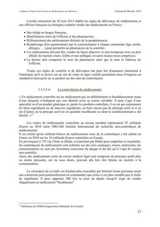 « Enjeux et limites de la vente de médicaments sur Internet » Cazamea & Marcille, 2014
27
L'arrêté ministériel du 20 Juin 2013 établit les règles de délivrance de médicaments si
une officine française ou étrangère souhaite vendre des médicaments en France :
 Site rédigé en langue française,
 Identification claire de l'officine et des pharmaciens,
 Référencement des médicaments distincts de la parapharmacie,
 Remplissage d'un questionnaire par le consommateur à chaque commande (âge, poids,
allergies, …) pour permettre au pharmacien de la contrôler,
 Les médicaments doivent être vendus de façon objective et non trompeuse avec un prix
affiché de manière claire, lisible et non ambiguë, en euros (toutes taxes comprises).
 La facture doit comporter le nom du pharmacien ainsi que le nom et l'adresse de
l'officine.
Toutes ces règles de contrôle et de délivrance ont pour but d'annoncer clairement à
l'internaute qu'il se trouve sur un site de vente en ligne certifié permettant ainsi d’imposer un
standard évitant qu'ils ne se perdent sur des sites de contrefaçons.
1.2.2.3.4. La contrefaçon de médicaments
« Un médicament contrefait est un médicament qui est délibérément et frauduleusement muni
d’une étiquette n’indiquant pas son identité et/ou sa source véritable. Il peut s’agir d’une
spécialité ou d’un produit générique et, parmi les produits contrefaits, il en est qui contiennent
les bons ingrédients ou de mauvais ingrédients, ou bien encore pas de principe actif, et il en
est d’autres où le principe actif est en quantité insuffisante ou dont le conditionnement a été
falsifié. »12
Les ventes de médicaments contrefaits au niveau mondial représentent 55 milliards
d'euros en 2010 selon l'IRCAM (Institut International de recherche anti-contrefaçon de
médicaments).
Il est estimé qu'un milliard d'euros de médicaments issus de la contrefaçon a été acheté en
France en 2010 sur les 10 milliards d'euros contrefaits en Europe.
En provenance à 75% de Chine et d'Inde, et transitant par Dubaï pour empêcher la traçabilité,
les contrefaçons de médicaments sont achetées sur des sites asiatiques, russes, américains, les
consommateurs ne sont pas forcément conscients du danger et du fait qu’il s’agit de canaux
non contrôlés.
Ainsi, des médicaments sortis du circuit médical légal sont composés de principes actifs plus
ou moins puissants, sur ou sous dosés, pouvant dès lors être bénins ou mortels à la
consommation.
La croissance de ce trafic est d'autant plus exacerbée par Internet (toute personne ayant
une connexion peut potentiellement en commander) que celui-ci est plus rentable que le trafic
de stupéfiants. Il peut rapporter 500 fois la mise de départ lorsqu'il s'agit de vendre
illégalement un médicament "blockbuster".
12
Définition de l'OMS (Organisation Mondiale de la Santé)
 