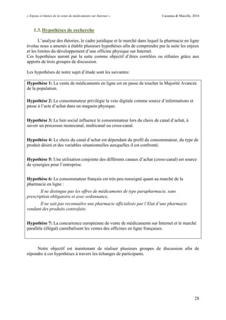 « Enjeux et limites de la vente de médicaments sur Internet » Cazamea & Marcille, 2014
28
1.3. Hypothèses de recherche
L’analyse des théories, le cadre juridique et le marché dans lequel la pharmacie en ligne
évolue nous a amenés à établir plusieurs hypothèses afin de comprendre par la suite les enjeux
et les limites du développement d’une officine physique sur Internet.
Ces hypothèses auront par la suite comme objectif d’êtres corrélées ou réfutées grâce aux
apports de trois groupes de discussion.
Les hypothèses de notre sujet d’étude sont les suivantes:
Hypothèse 1: La vente de médicaments en ligne est en passe de toucher la Majorité Avancée
de la population.
Hypothèse 2: Le consommateur privilégie la voie digitale comme source d’informations et
passe à l’acte d’achat dans un magasin physique.
Hypothèse 3: Le lien social influence le consommateur lors du choix de canal d’achat, à
savoir un processus monocanal, multicanal ou cross-canal.
Hypothèse 4: Le choix du canal d’achat est dépendant du profil du consommateur, du type de
produit désiré et des variables situationnelles auxquelles il est confronté.
Hypothèse 5: ne utilisation conjointe des différents canaux d’achat (cross-canal) est source
de synergies pour l’entreprise.
Hypothèse 6: Le consommateur français est très peu renseigné quant au marché de la
pharmacie en ligne :
Il ne distingue pas les offres de médicaments de type parapharmacie, sans
prescription obligatoire et avec ordonnance,
Il ne sait pas reconnaître une pharmacie officialisée par l’Etat d’une pharmacie
vendant des produits contrefaits.
Hypothèse 7: La concurrence européenne de vente de médicaments sur Internet et le marché
parallèle (illégal) cannibalisent les ventes des officines en ligne françaises.
Notre objectif est maintenant de réaliser plusieurs groupes de discussion afin de
répondre à ces hypothèses à travers les échanges de participants.
 