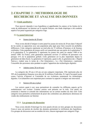 « Enjeux et limites de la vente de médicaments sur Internet » Cazamea & Marcille, 2014
29
2.CHAPITRE 2 : METHODOLOGIE DE
RECHERCHE ET ANALYSE DES DONNEES
2.1. Etude qualitative
Pour pouvoir répondre à nos hypothèses et appréhender les enjeux et les limites de la
vente de médicament via Internet sur le marché français, une étude empirique a été conduite
auprès d’un panel segmenté par catégorie d’âge.
2.2. Le panel interrogé
 Jeunes (moins de 20 ans)
Nous avons décidé d’intégrer à notre panel les jeunes de moins de 20 ans dans l’objectif
de les mettre en opposition avec une population plus âgée pour faire ressortir de probables
différences. Cette catégorie représente au total plus de 15 millions d’hommes et de femmes
confondus. Cette population de jeunes actifs est caractérisée par une partie de la génération Y
et la génération Z. La génération Y représente les jeunes nés entre les années 1980 et les
années 1990. En France, cette génération représente environ 13 millions de personnes soit
presque 21% de la population globale. Cette génération est la plus importante depuis la
génération du baby-boom. La génération Z représente, quant à elle, la génération des « Digital
Natives » traduit sous le terme de « Net Génération ». La « Net Génération » représente
l’ensemble des personnes nées pendant ou après l’apparition des technologies digitales.
 Adultes (entre 20 et 64 ans)
La catégorie des 20 ans à 64 ans est une catégorie importante. Elle représente plus de
50% de la population française avec plus de 6 millions d’individus. Il s’agit d’un panel ayant
connu l’arrivée d’Internet et l’ensemble de ses évolutions notamment les technologies
digitales. Cet échantillon sera important pour constater la capacité à intégrer une innovation.
 Seniors (64 ans et plus)
Les seniors quant à eux nous permettront de connaître les différents aspects qu’ils
souhaiteraient voir évoluer. Certains seniors sont présents sur la toile. Une partie est
connectée à Internet et consulte des informations sur un certain nombre de sites web. Cette
catégorie nous permettra certainement de poser des contraintes aux pharmacies désireuses de
vendre des médicaments sur Internet.
2.2.1. Les groupes de discussion
Nous avons décidé d’interroger les trois panels divisés en trois groupes de discussion.
Ceux-ci nous ont permis de récolter des données permettant la vérification des hypothèses.
Ces groupes de discussion sont au nombre de trois, chacun regroupant une catégorie d’âge.
 