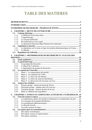 « Enjeux et limites de la vente de médicaments sur Internet » Cazamea & Marcille, 2014
3
TABLE DES MATIERES
REMERCIEMENTS................................................................................................................ 2
INTRODUCTION.................................................................................................................... 5
ENTREPRISE DE RECHERCHE : PHARMACIE POTOT.............................................. 6
1. CHAPITRE 1 : REVUE DE LITTERATURE .............................................................. 8
1.1. Cadrage théorique ..................................................................................................... 8
1.1.1. La diffusion d’une innovation.............................................................................. 8
1.1.2. L’apprentissage .................................................................................................. 13
1.1.3. Le concept multicanal ........................................................................................ 13
1.1.4. Du multicanal au cross-canal ............................................................................. 15
1.1.5. La dimension Personne-Objet-Situation du multicanal ..................................... 16
1.2. Législation et marché .............................................................................................. 17
1.2.1. La législation sur la vente en ligne de produits pharmaceutiques en France ..... 17
1.2.2. Le Marché .......................................................................................................... 22
1.3. Hypothèses de recherche......................................................................................... 28
2. CHAPITRE 2 : METHODOLOGIE DE RECHERCHE ET ANALYSE DES
DONNEES............................................................................................................................... 29
2.1. Etude qualitative...................................................................................................... 29
2.2. Le panel interrogé.................................................................................................... 29
2.2.1. Les groupes de discussion.................................................................................. 29
2.2.2. L’objectif de l’entretien...................................................................................... 30
2.2.3. L’organisation du groupe de discussion............................................................. 30
2.3. Le contenu de l’entretien ........................................................................................ 31
2.3.1. Phase 1 : La connaissance du marché ................................................................ 31
2.3.2. Phase 2 : Les éléments de l’offre ....................................................................... 31
2.3.3. Phase 3 : Le choix du site Internet ..................................................................... 31
2.3.4. Phase 4 : Le choix du canal de distribution........................................................ 31
2.3.5. Phase 5 : La découverte de nouveaux services................................................... 31
2.4. Analyse des résultats ............................................................................................... 32
2.4.1. Premier groupe : Jeunes de moins de 20 ans...................................................... 32
2.4.2. Deuxième groupe : Adultes entre 20 et 64 ans................................................... 36
2.4.3. Troisième groupe : Seniors de plus de 64 ans.................................................... 39
2.4.4. Bilan et validation des hypothèses ..................................................................... 43
3. CHAPITRE 3 : ENJEUX ET LIMITES DES ACTEURS DE L’E-PHARMACIE . 45
3.1. Liste des acteurs à enjeux ....................................................................................... 45
3.1.1. Les plateformes, places de marché d’e-pharmacie et comparateurs de prix...... 45
3.1.2. Les enseignes de la grande distribution.............................................................. 46
3.1.3. Les groupements pharmaceutiques .................................................................... 46
3.1.4. La Sécurité Sociale............................................................................................. 47
3.1.5. Les autres acteurs en ligne.................................................................................. 47
3.2. Les enjeux pour les consommateurs ...................................................................... 48
3.2.1. Des enjeux économiques.................................................................................... 48
3.2.2. Des enjeux sociaux et ergonomiques ................................................................. 49
3.2.3. Des enjeux sanitaires.......................................................................................... 51
 
